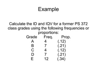 Example
Calculate the ID and IQV for a former PS 372
class grades using the following frequencies or
proportions:
Grade Freq. Prop.
A 4 (.12)
B 7 (.21)
C 4 (.12)
D 7 (.21)
E 12 (.34)
 