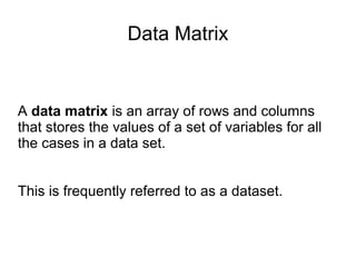 Data Matrix
A data matrix is an array of rows and columns
that stores the values of a set of variables for all
the cases in a data set.
This is frequently referred to as a dataset.
 