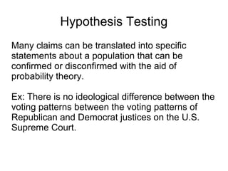 Hypothesis Testing
Many claims can be translated into specific
statements about a population that can be
confirmed or disconfirmed with the aid of
probability theory.
Ex: There is no ideological difference between the
voting patterns between the voting patterns of
Republican and Democrat justices on the U.S.
Supreme Court.
 