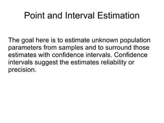 Point and Interval Estimation
The goal here is to estimate unknown population
parameters from samples and to surround those
estimates with confidence intervals. Confidence
intervals suggest the estimates reliability or
precision.
 