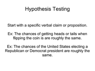 Hypothesis Testing
Start with a specific verbal claim or proposition.
Ex: The chances of getting heads or tails when
flipping the coin is are roughly the same.
Ex: The chances of the United States electing a
Republican or Democrat president are roughly the
same.
 