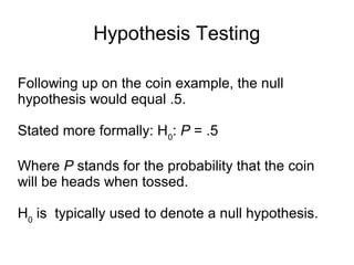Hypothesis Testing
Following up on the coin example, the null
hypothesis would equal .5.
Stated more formally: H0
: P = .5
Where P stands for the probability that the coin
will be heads when tossed.
H0
is typically used to denote a null hypothesis.
 