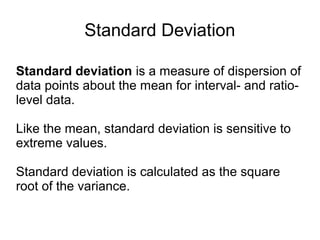Standard Deviation
Standard deviation is a measure of dispersion of
data points about the mean for interval- and ratio-
level data.
Like the mean, standard deviation is sensitive to
extreme values.
Standard deviation is calculated as the square
root of the variance.
 