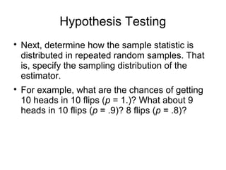 Hypothesis Testing

Next, determine how the sample statistic is
distributed in repeated random samples. That
is, specify the sampling distribution of the
estimator.

For example, what are the chances of getting
10 heads in 10 flips (p = 1.)? What about 9
heads in 10 flips (p = .9)? 8 flips (p = .8)?
 