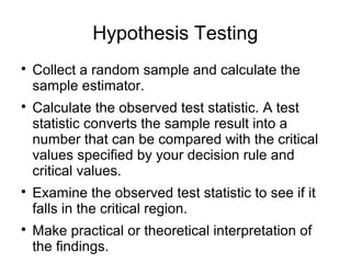 Hypothesis Testing

Collect a random sample and calculate the
sample estimator.

Calculate the observed test statistic. A test
statistic converts the sample result into a
number that can be compared with the critical
values specified by your decision rule and
critical values.

Examine the observed test statistic to see if it
falls in the critical region.

Make practical or theoretical interpretation of
the findings.
 