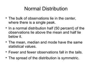 Normal Distribution

The bulk of observations lie in the center,
where there is a single peak.

In a normal distribution half (50 percent) of the
observations lie above the mean and half lie
below it.

The mean, median and mode have the same
statistical values.

Fewer and fewer observations fall in the tails.

The spread of the distribution is symmetric.
 