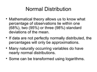 Normal Distribution

Mathematical theory allows us to know what
percentage of observations lie within one
(68%), two (95%) or three (98%) standard
deviations of the mean.

If data are not perfectly normally distributed, the
percentages will only be approximations.

Many naturally occurring variables do have
nearly normal distributions.

Some can be transformed using logarithms.
 