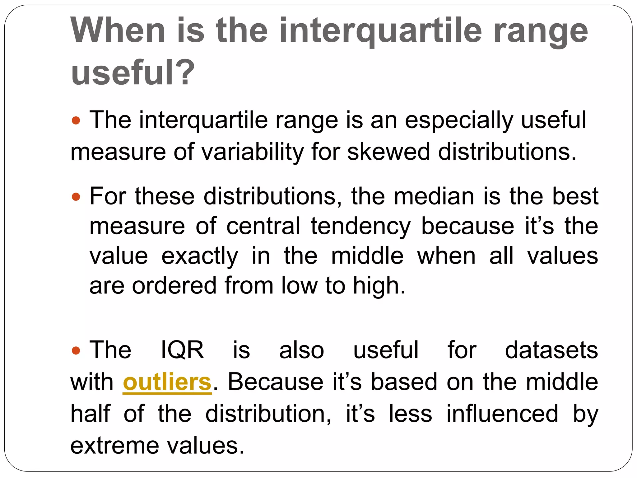 When is the interquartile range
useful?
 The interquartile range is an especially useful
measure of variability for skewed distributions.
 For these distributions, the median is the best
measure of central tendency because it’s the
value exactly in the middle when all values
are ordered from low to high.
 The IQR is also useful for datasets
with outliers. Because it’s based on the middle
half of the distribution, it’s less influenced by
extreme values.
 