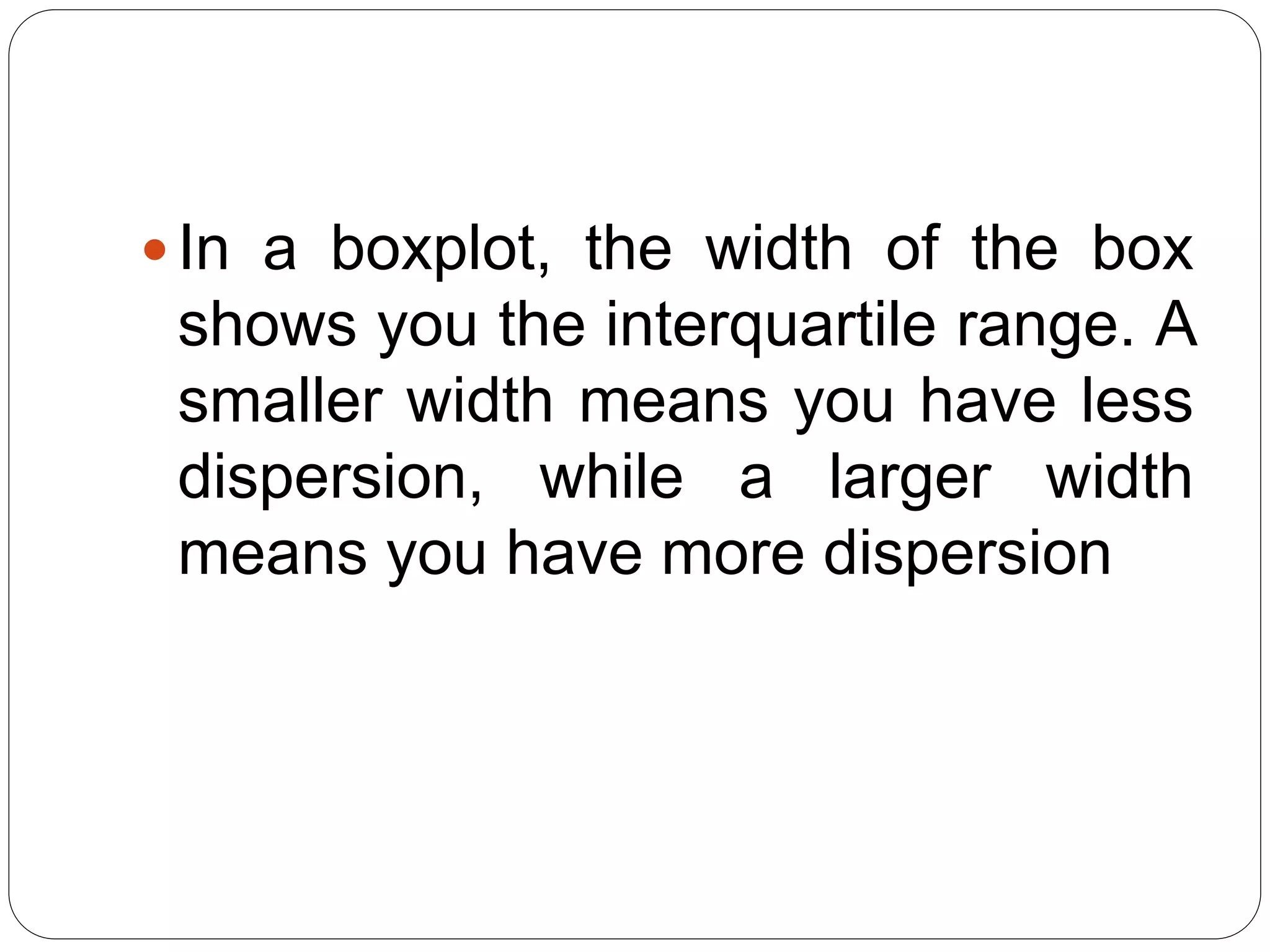In a boxplot, the width of the box
shows you the interquartile range. A
smaller width means you have less
dispersion, while a larger width
means you have more dispersion
 