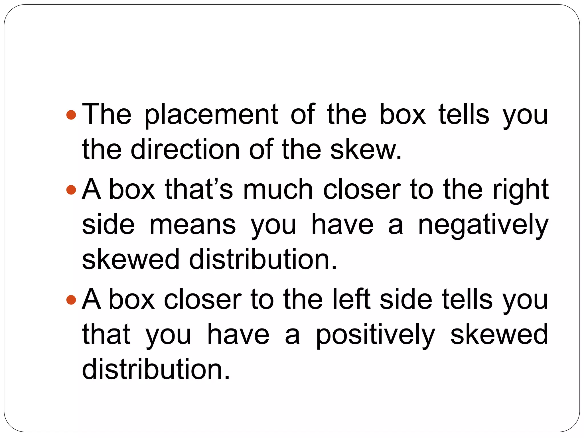 The placement of the box tells you
the direction of the skew.
A box that’s much closer to the right
side means you have a negatively
skewed distribution.
A box closer to the left side tells you
that you have a positively skewed
distribution.
 