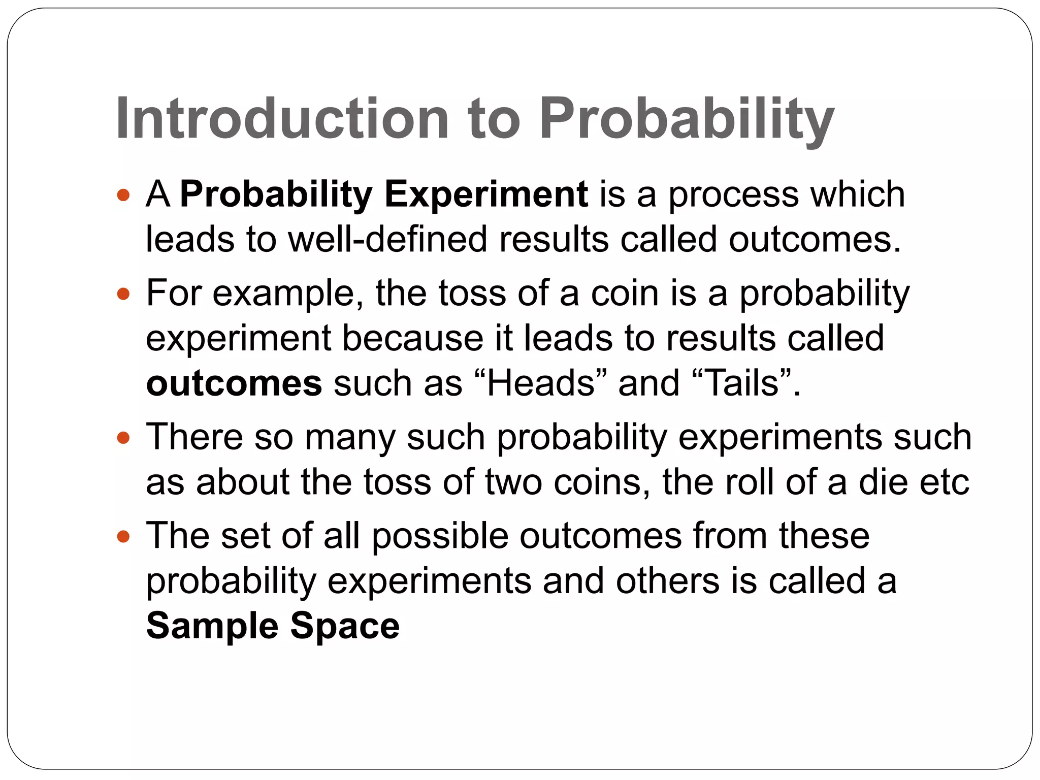 Introduction to Probability
 A Probability Experiment is a process which
leads to well-defined results called outcomes.
 For example, the toss of a coin is a probability
experiment because it leads to results called
outcomes such as “Heads” and “Tails”.
 There so many such probability experiments such
as about the toss of two coins, the roll of a die etc
 The set of all possible outcomes from these
probability experiments and others is called a
Sample Space
 