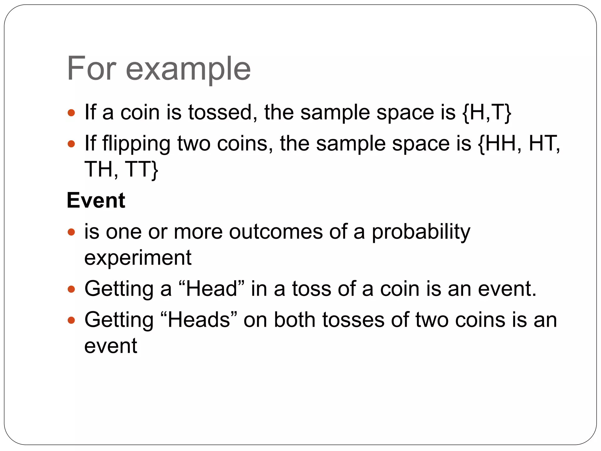 For example
 If a coin is tossed, the sample space is {H,T}
 If flipping two coins, the sample space is {HH, HT,
TH, TT}
Event
 is one or more outcomes of a probability
experiment
 Getting a “Head” in a toss of a coin is an event.
 Getting “Heads” on both tosses of two coins is an
event
 