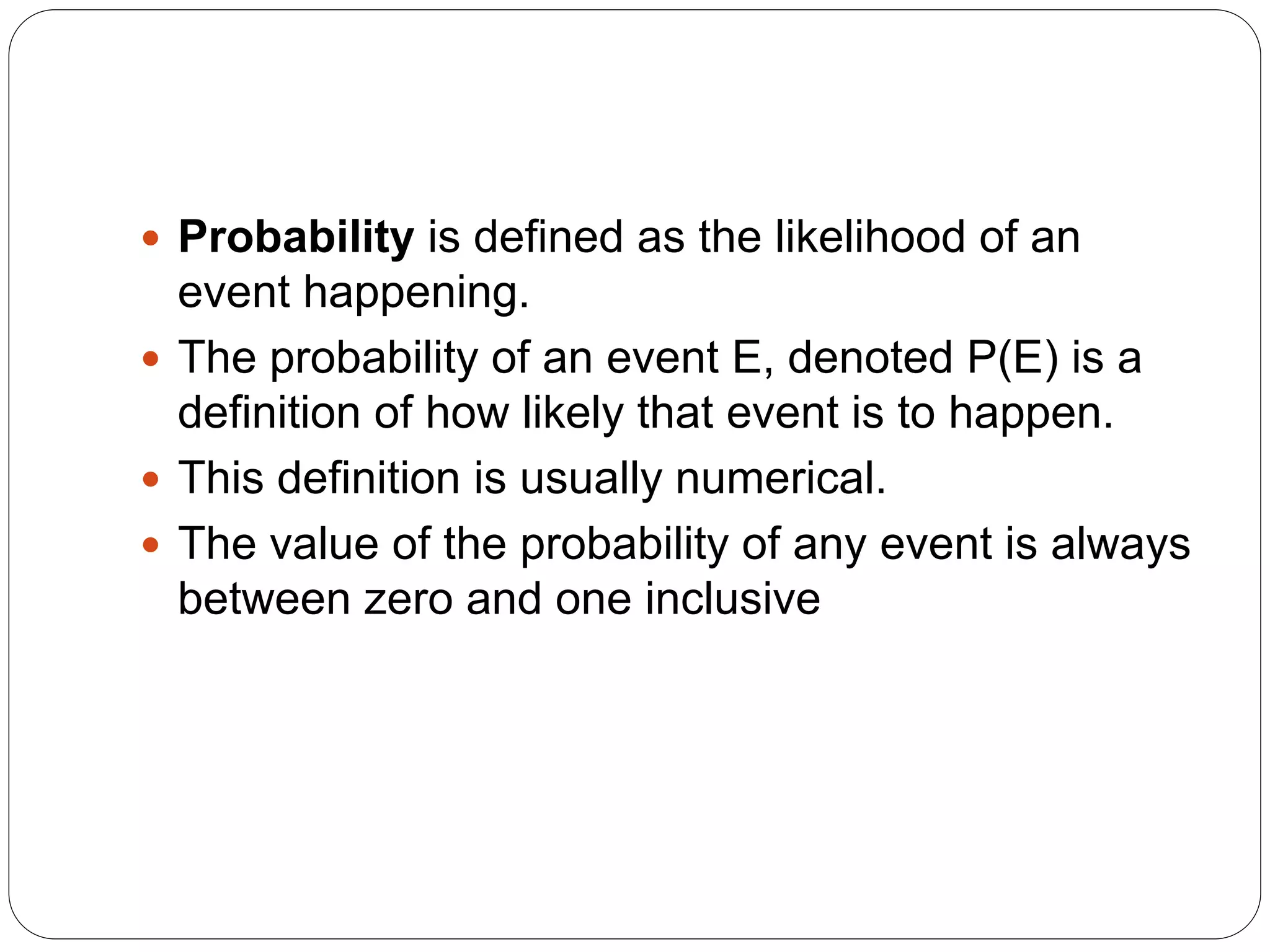 Probability is defined as the likelihood of an
event happening.
 The probability of an event E, denoted P(E) is a
definition of how likely that event is to happen.
 This definition is usually numerical.
 The value of the probability of any event is always
between zero and one inclusive
 