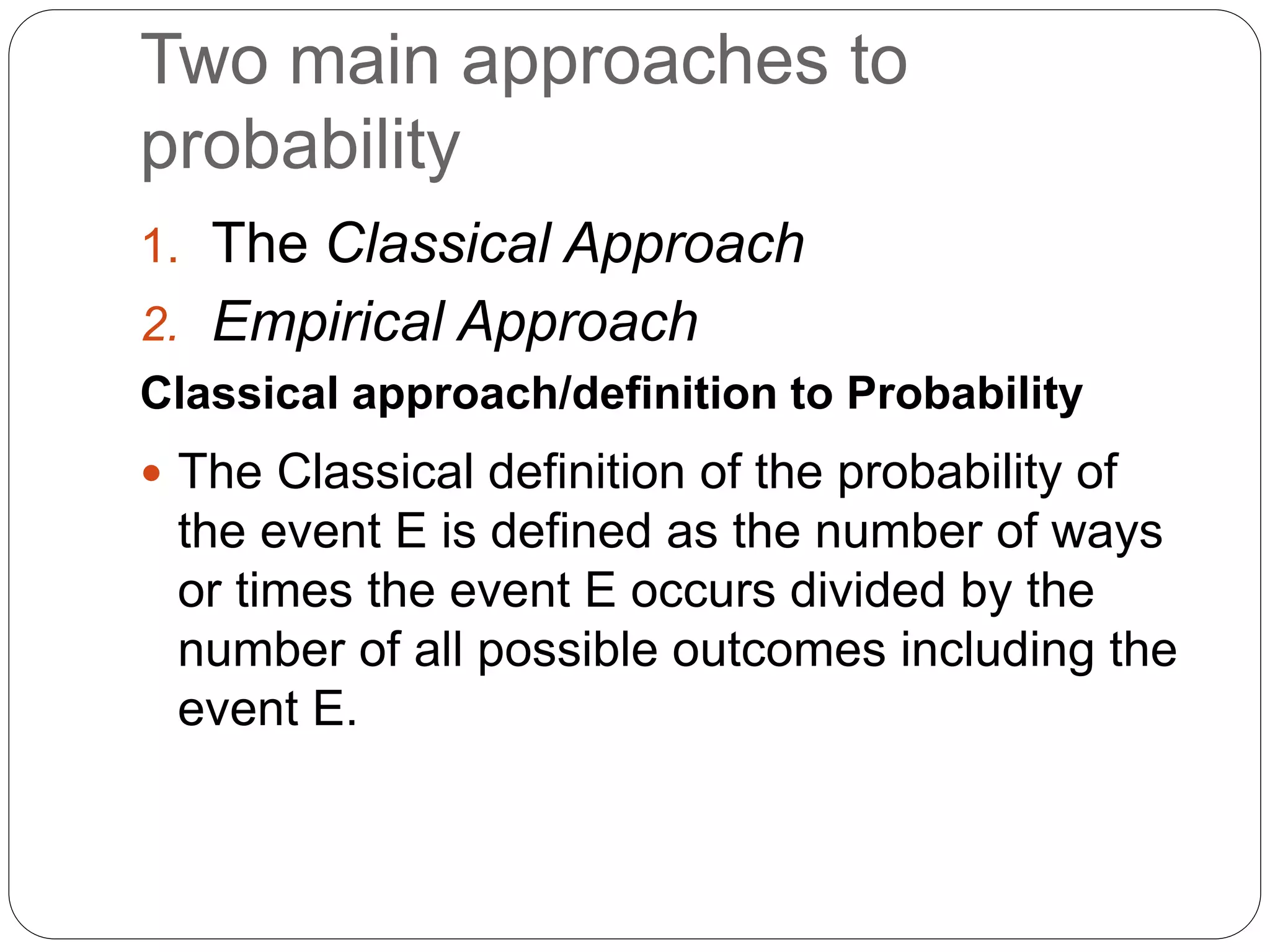 Two main approaches to
probability
1. The Classical Approach
2. Empirical Approach
Classical approach/definition to Probability
 The Classical definition of the probability of
the event E is defined as the number of ways
or times the event E occurs divided by the
number of all possible outcomes including the
event E.
 