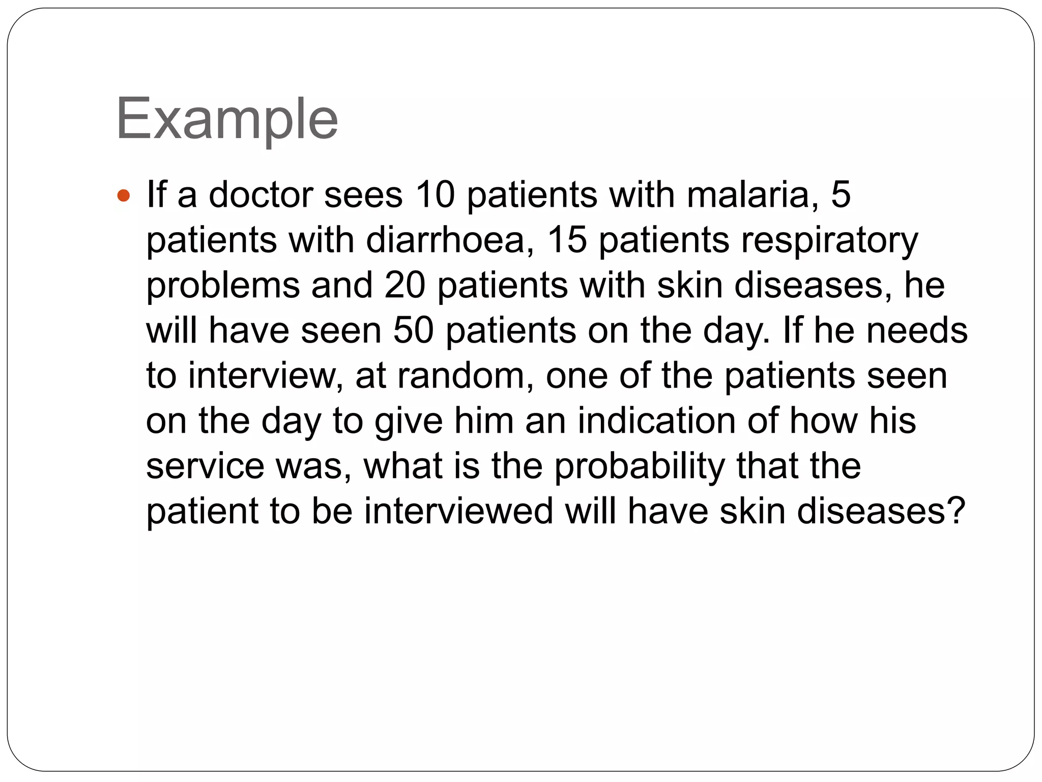 Example
 If a doctor sees 10 patients with malaria, 5
patients with diarrhoea, 15 patients respiratory
problems and 20 patients with skin diseases, he
will have seen 50 patients on the day. If he needs
to interview, at random, one of the patients seen
on the day to give him an indication of how his
service was, what is the probability that the
patient to be interviewed will have skin diseases?
 