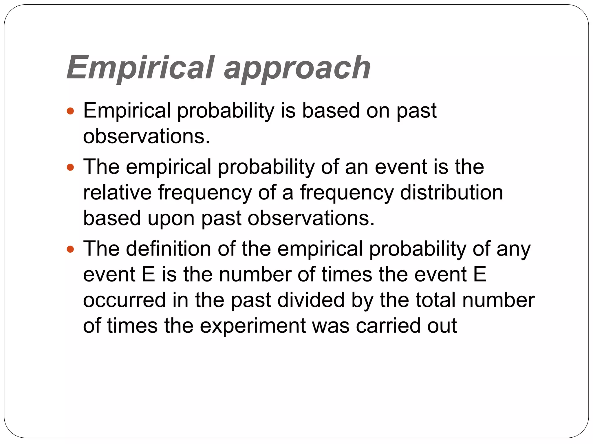 Empirical approach
 Empirical probability is based on past
observations.
 The empirical probability of an event is the
relative frequency of a frequency distribution
based upon past observations.
 The definition of the empirical probability of any
event E is the number of times the event E
occurred in the past divided by the total number
of times the experiment was carried out
 