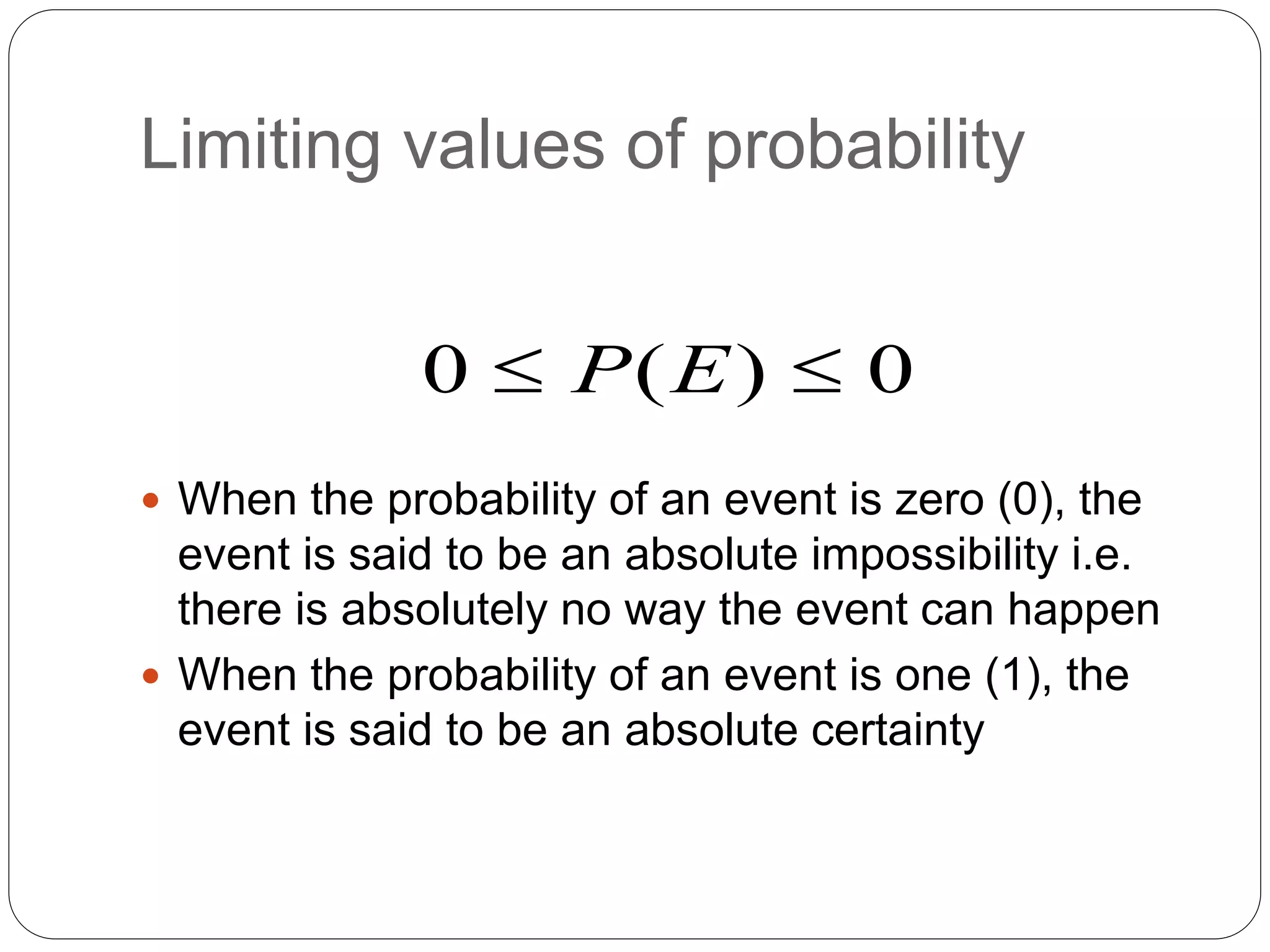 Limiting values of probability
 When the probability of an event is zero (0), the
event is said to be an absolute impossibility i.e.
there is absolutely no way the event can happen
 When the probability of an event is one (1), the
event is said to be an absolute certainty
0 ( ) 0
P E
 
 