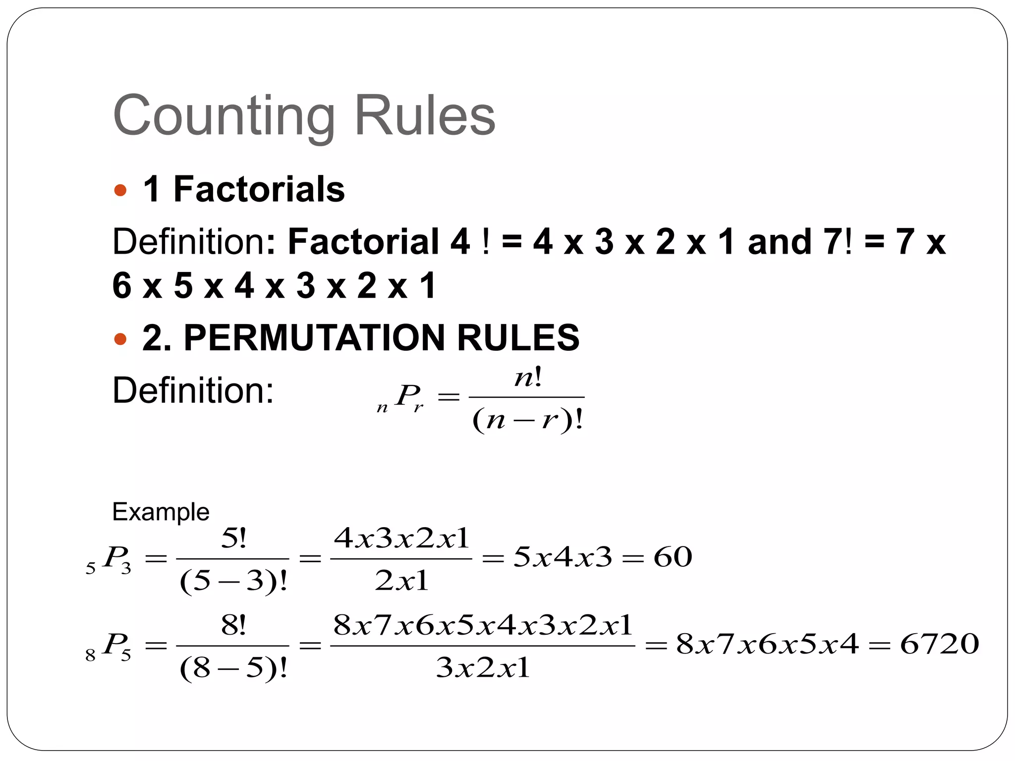 Counting Rules
 1 Factorials
Definition: Factorial 4 ! = 4 x 3 x 2 x 1 and 7! = 7 x
6 x 5 x 4 x 3 x 2 x 1
 2. PERMUTATION RULES
Definition:
)!
(
!
r
n
n
P
r
n


6720
4
5
6
7
8
1
2
3
1
2
3
4
5
6
7
8
)!
5
8
(
!
8
60
3
4
5
1
2
1
2
3
4
)!
3
5
(
!
5
5
8
3
5










x
x
x
x
x
x
x
x
x
x
x
x
x
P
x
x
x
x
x
x
P
Example
 