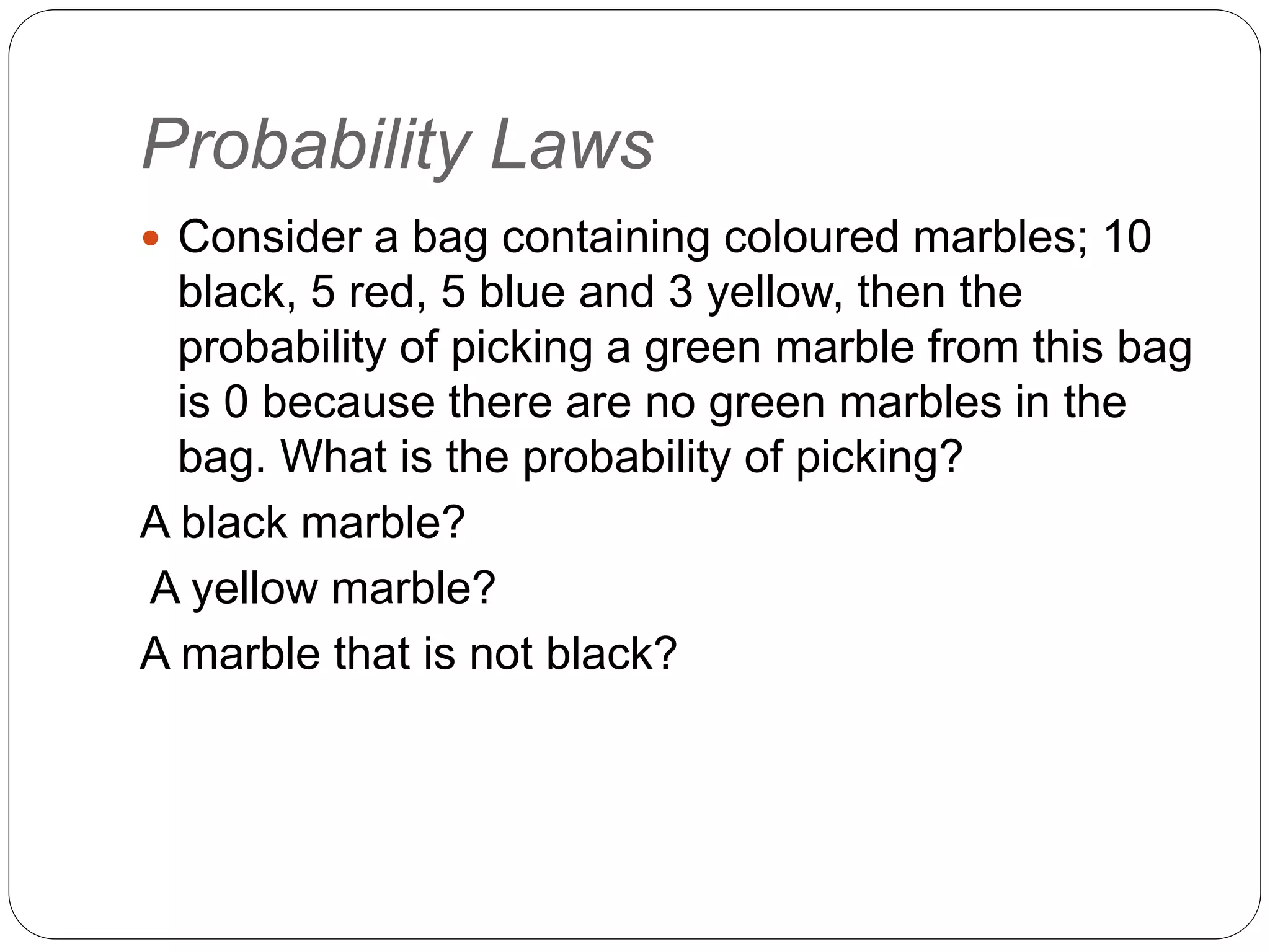 Probability Laws
 Consider a bag containing coloured marbles; 10
black, 5 red, 5 blue and 3 yellow, then the
probability of picking a green marble from this bag
is 0 because there are no green marbles in the
bag. What is the probability of picking?
A black marble?
A yellow marble?
A marble that is not black?
 