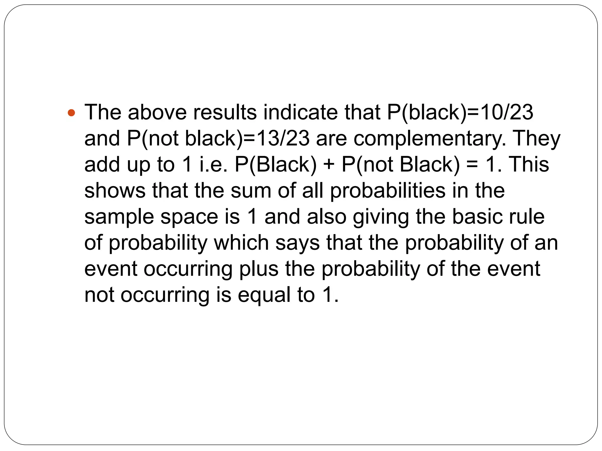  The above results indicate that P(black)=10/23
and P(not black)=13/23 are complementary. They
add up to 1 i.e. P(Black) + P(not Black) = 1. This
shows that the sum of all probabilities in the
sample space is 1 and also giving the basic rule
of probability which says that the probability of an
event occurring plus the probability of the event
not occurring is equal to 1.
 