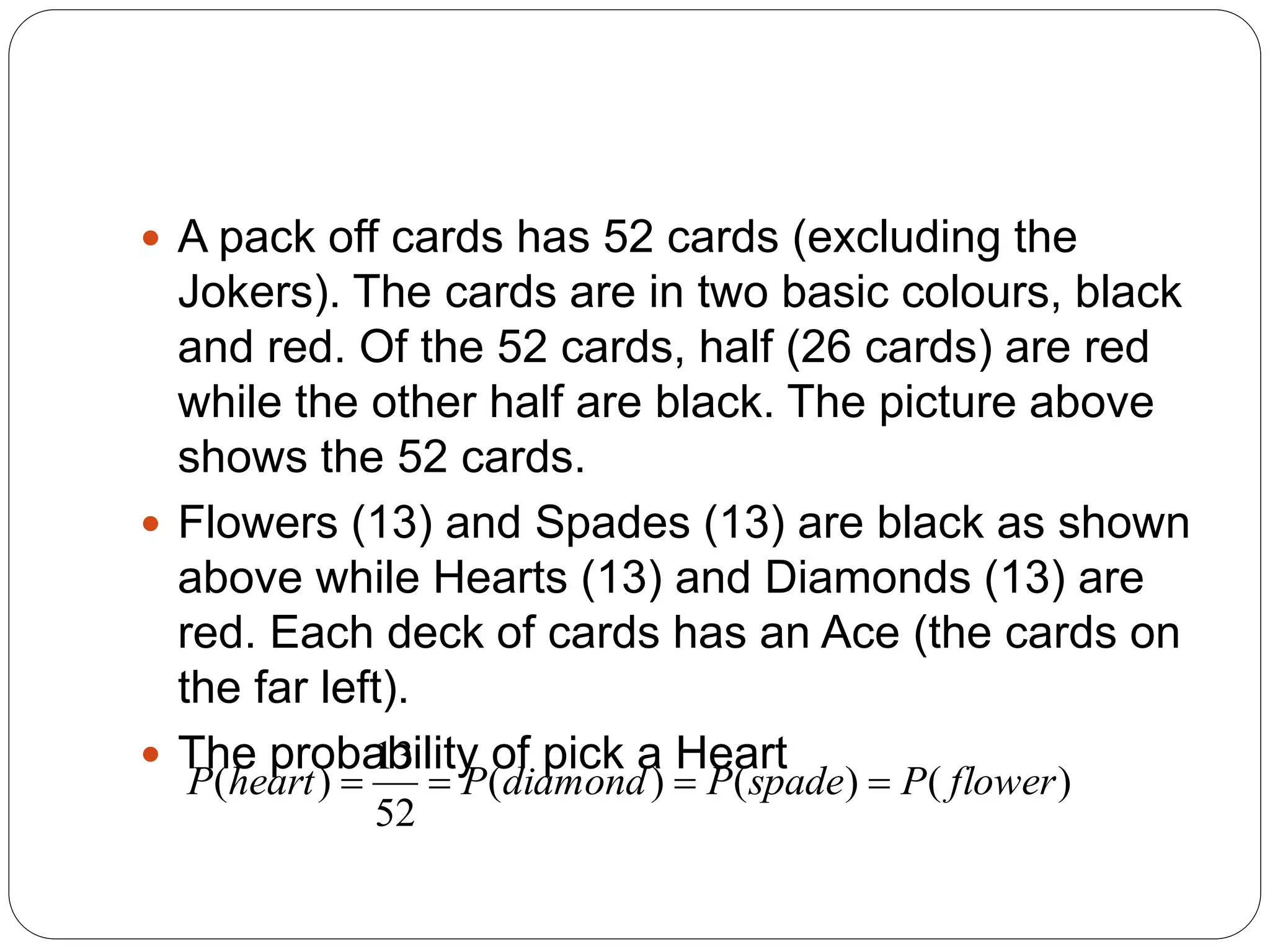  A pack off cards has 52 cards (excluding the
Jokers). The cards are in two basic colours, black
and red. Of the 52 cards, half (26 cards) are red
while the other half are black. The picture above
shows the 52 cards.
 Flowers (13) and Spades (13) are black as shown
above while Hearts (13) and Diamonds (13) are
red. Each deck of cards has an Ace (the cards on
the far left).
 The probability of pick a Heart
)
(
)
(
)
(
52
13
)
( flower
P
spade
P
diamond
P
heart
P 



 