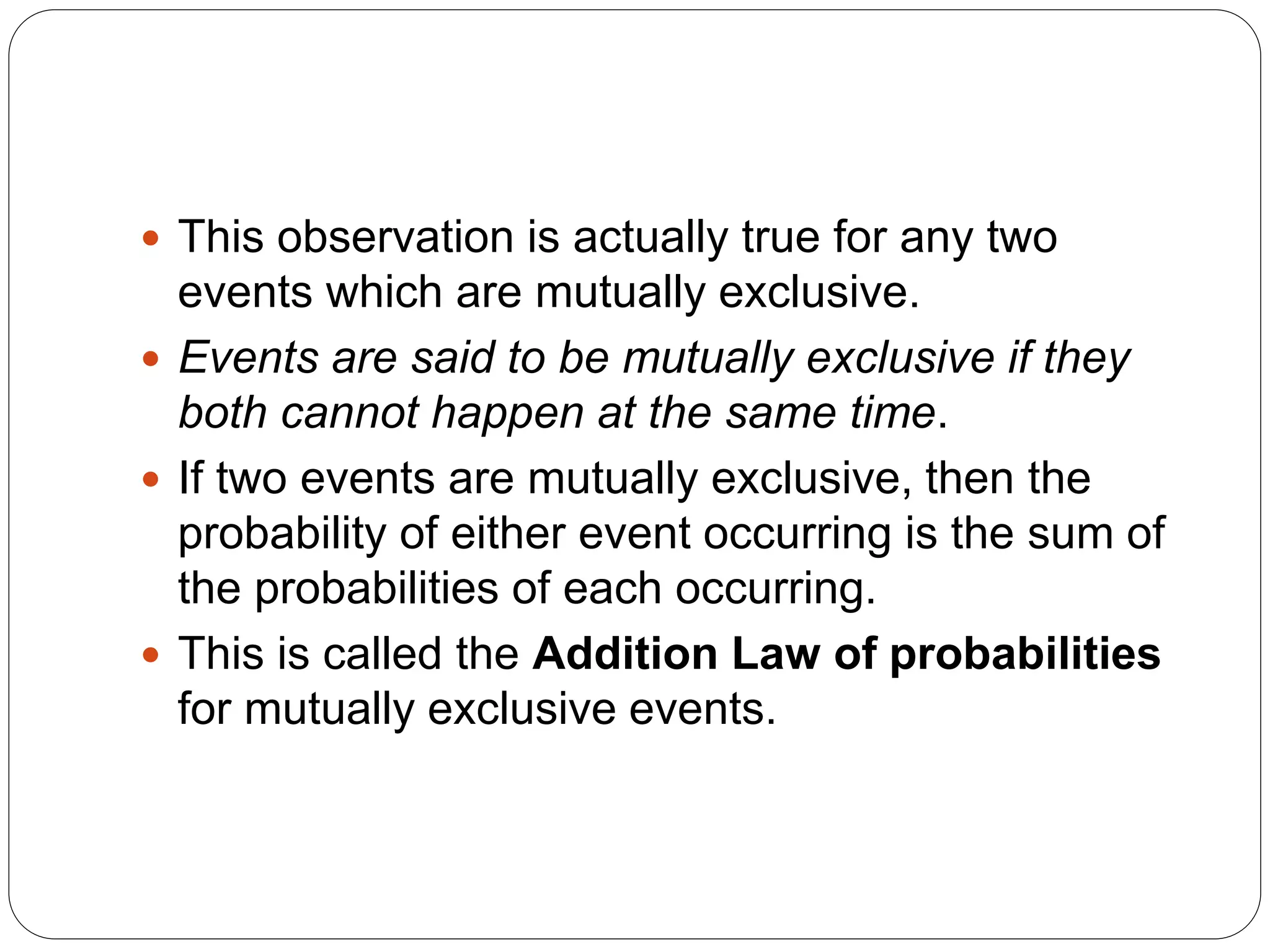  This observation is actually true for any two
events which are mutually exclusive.
 Events are said to be mutually exclusive if they
both cannot happen at the same time.
 If two events are mutually exclusive, then the
probability of either event occurring is the sum of
the probabilities of each occurring.
 This is called the Addition Law of probabilities
for mutually exclusive events.
 