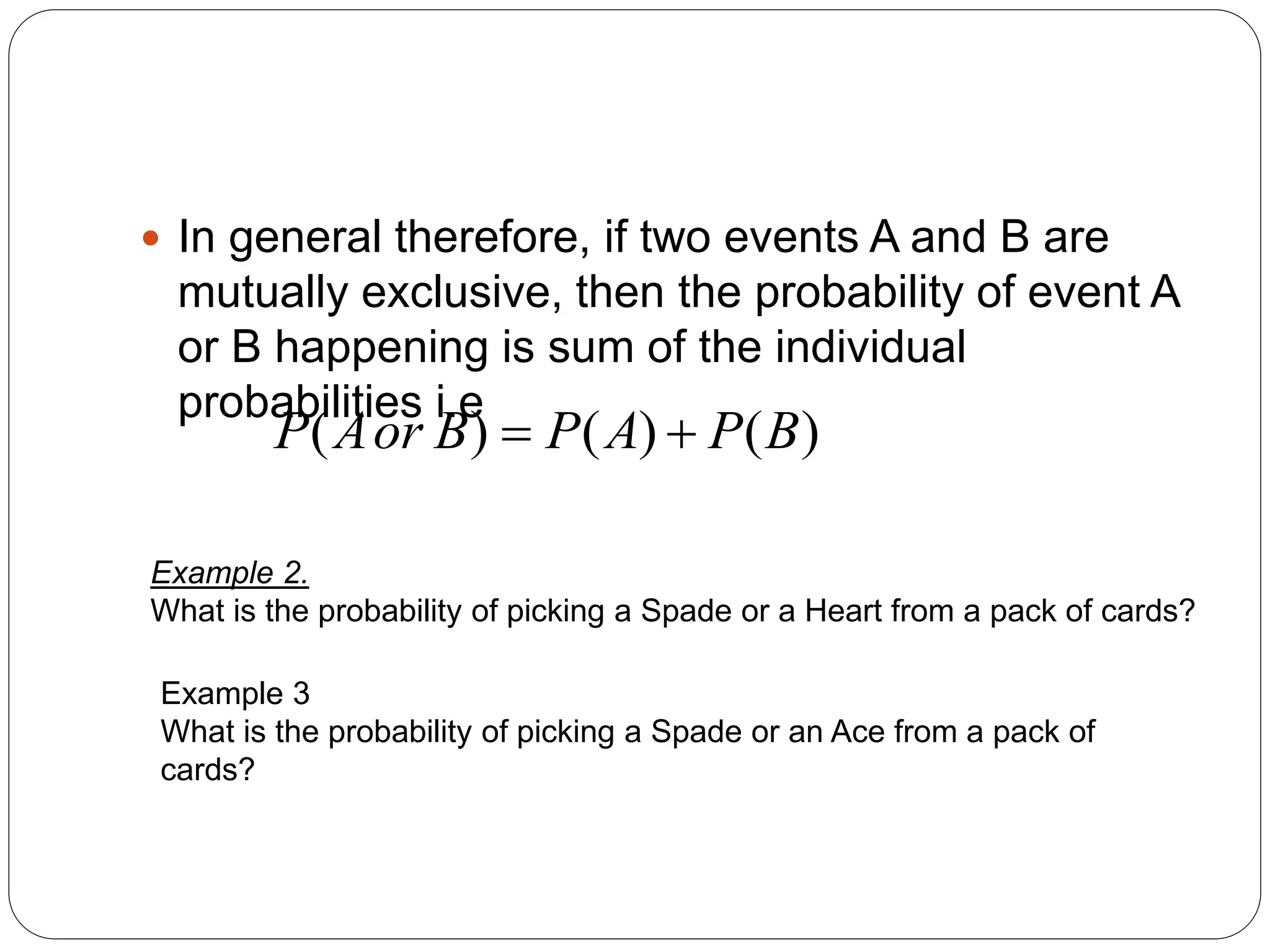  In general therefore, if two events A and B are
mutually exclusive, then the probability of event A
or B happening is sum of the individual
probabilities i.e
)
(
)
(
)
( B
P
A
P
B
or
A
P 

Example 2.
What is the probability of picking a Spade or a Heart from a pack of cards?
Example 3
What is the probability of picking a Spade or an Ace from a pack of
cards?
 