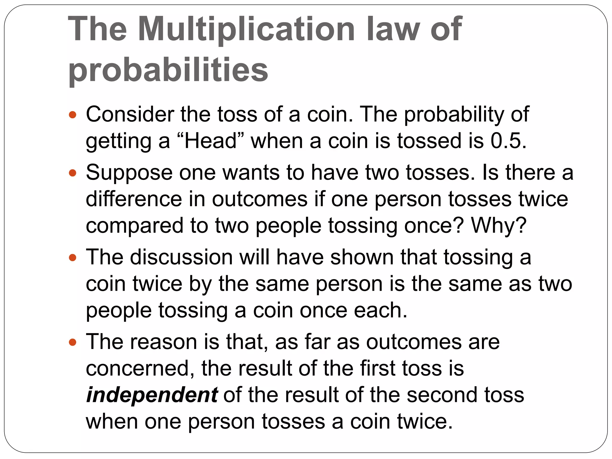 The Multiplication law of
probabilities
 Consider the toss of a coin. The probability of
getting a “Head” when a coin is tossed is 0.5.
 Suppose one wants to have two tosses. Is there a
difference in outcomes if one person tosses twice
compared to two people tossing once? Why?
 The discussion will have shown that tossing a
coin twice by the same person is the same as two
people tossing a coin once each.
 The reason is that, as far as outcomes are
concerned, the result of the first toss is
independent of the result of the second toss
when one person tosses a coin twice.
 