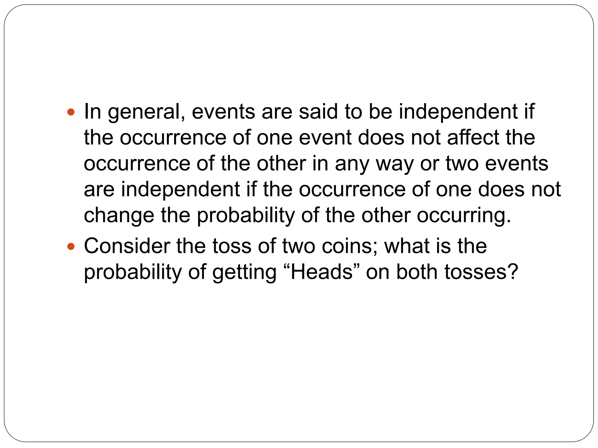  In general, events are said to be independent if
the occurrence of one event does not affect the
occurrence of the other in any way or two events
are independent if the occurrence of one does not
change the probability of the other occurring.
 Consider the toss of two coins; what is the
probability of getting “Heads” on both tosses?
 