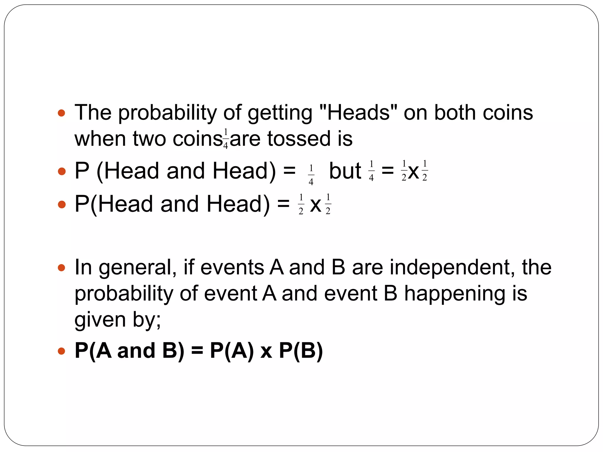  The probability of getting "Heads" on both coins
when two coins are tossed is
 P (Head and Head) = but = x
 P(Head and Head) = x
 In general, if events A and B are independent, the
probability of event A and event B happening is
given by;
 P(A and B) = P(A) x P(B)
1
4
1
4
1
2
1
2
1
4
1
2
1
2
 