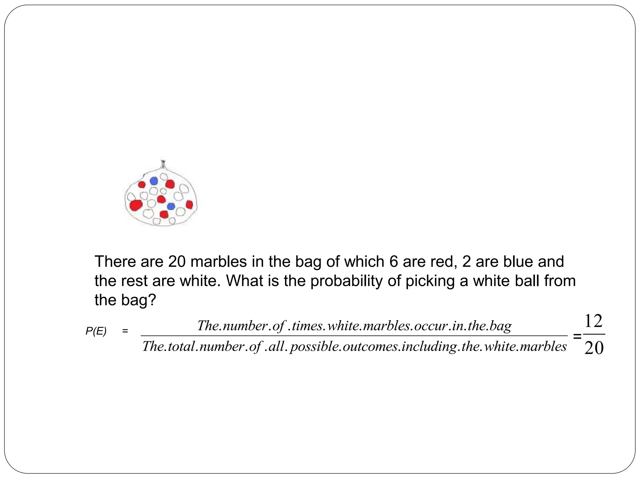 There are 20 marbles in the bag of which 6 are red, 2 are blue and
the rest are white. What is the probability of picking a white ball from
the bag?
The number of times white marbles occur in the bag
The total number of all possible outcomes including the white marbles
. . . . . . . . .
. . . . . . . . . .
12
20
P(E) =
=
 