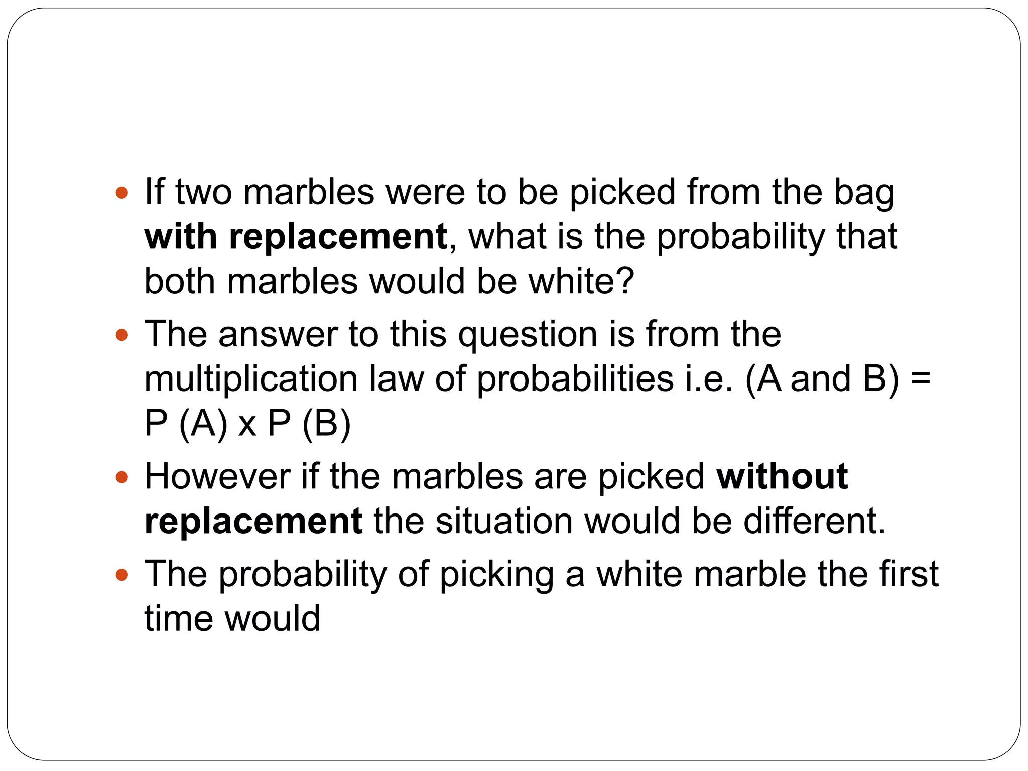  If two marbles were to be picked from the bag
with replacement, what is the probability that
both marbles would be white?
 The answer to this question is from the
multiplication law of probabilities i.e. (A and B) =
P (A) x P (B)
 However if the marbles are picked without
replacement the situation would be different.
 The probability of picking a white marble the first
time would
 