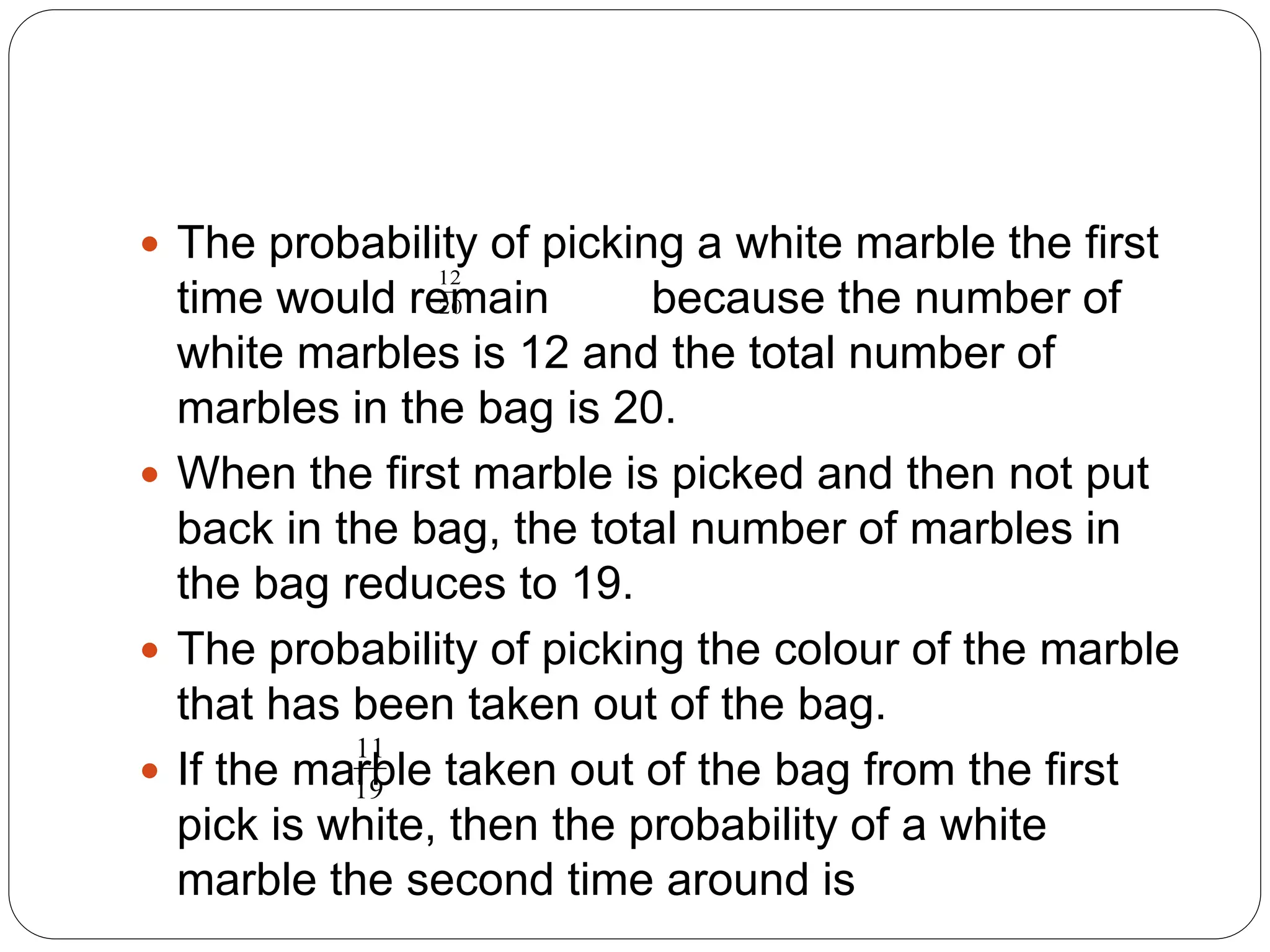  The probability of picking a white marble the first
time would remain because the number of
white marbles is 12 and the total number of
marbles in the bag is 20.
 When the first marble is picked and then not put
back in the bag, the total number of marbles in
the bag reduces to 19.
 The probability of picking the colour of the marble
that has been taken out of the bag.
 If the marble taken out of the bag from the first
pick is white, then the probability of a white
marble the second time around is
12
20
11
19
 