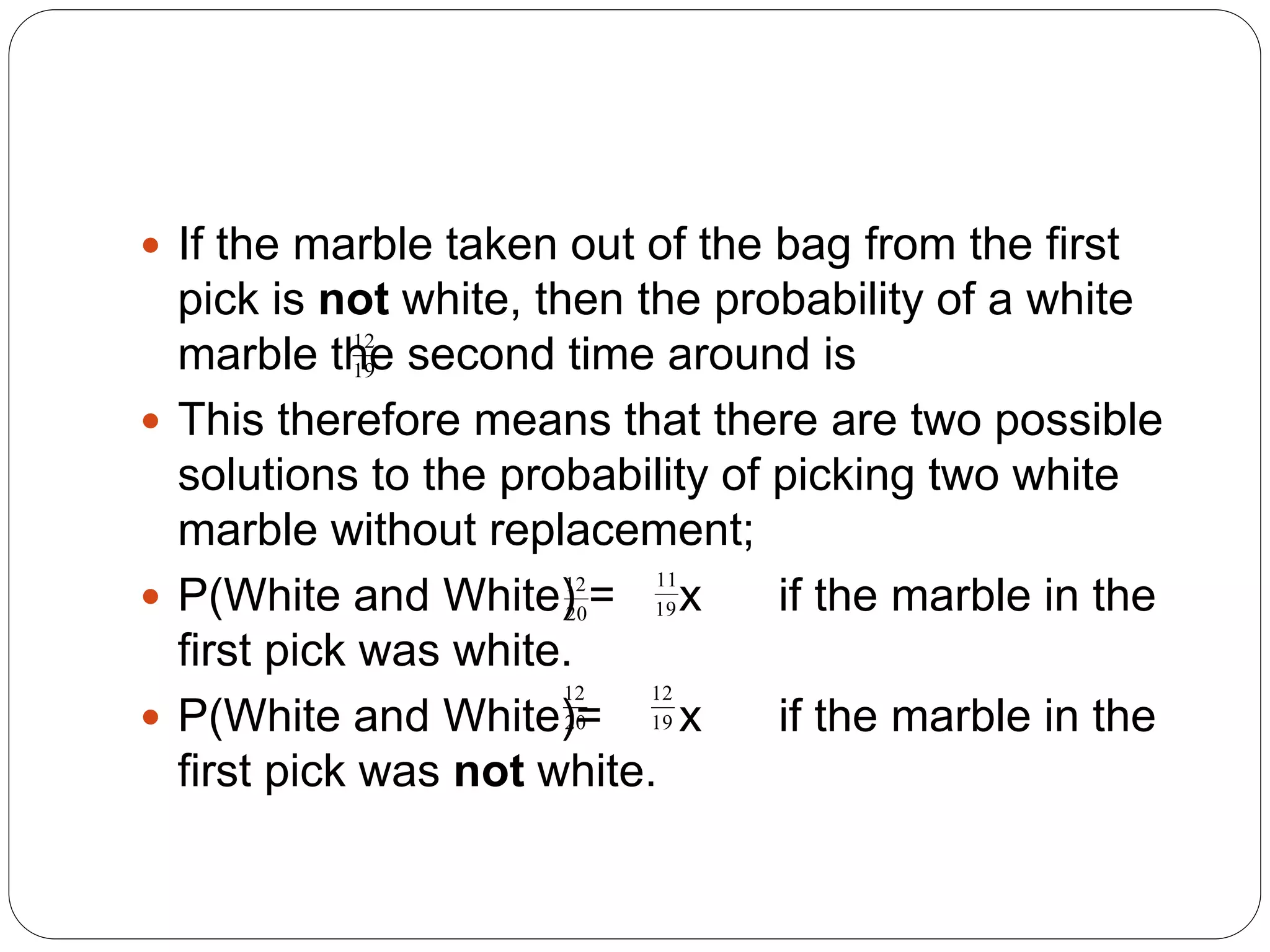  If the marble taken out of the bag from the first
pick is not white, then the probability of a white
marble the second time around is
 This therefore means that there are two possible
solutions to the probability of picking two white
marble without replacement;
 P(White and White) = x if the marble in the
first pick was white.
 P(White and White)= x if the marble in the
first pick was not white.
12
19
12
20
11
19
12
20
12
19
 