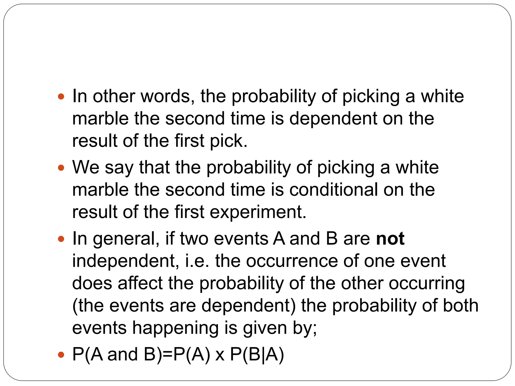  In other words, the probability of picking a white
marble the second time is dependent on the
result of the first pick.
 We say that the probability of picking a white
marble the second time is conditional on the
result of the first experiment.
 In general, if two events A and B are not
independent, i.e. the occurrence of one event
does affect the probability of the other occurring
(the events are dependent) the probability of both
events happening is given by;
 P(A and B)=P(A) x P(B|A)
 