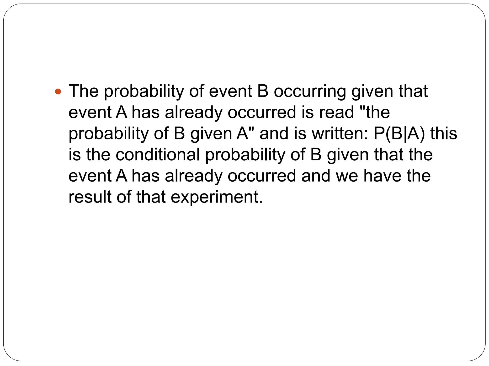  The probability of event B occurring given that
event A has already occurred is read "the
probability of B given A" and is written: P(B|A) this
is the conditional probability of B given that the
event A has already occurred and we have the
result of that experiment.
 