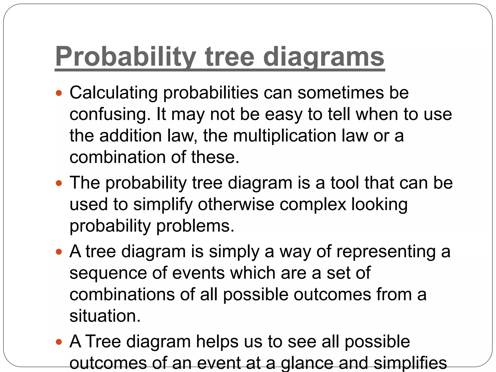 Probability tree diagrams
 Calculating probabilities can sometimes be
confusing. It may not be easy to tell when to use
the addition law, the multiplication law or a
combination of these.
 The probability tree diagram is a tool that can be
used to simplify otherwise complex looking
probability problems.
 A tree diagram is simply a way of representing a
sequence of events which are a set of
combinations of all possible outcomes from a
situation.
 A Tree diagram helps us to see all possible
outcomes of an event at a glance and simplifies
 