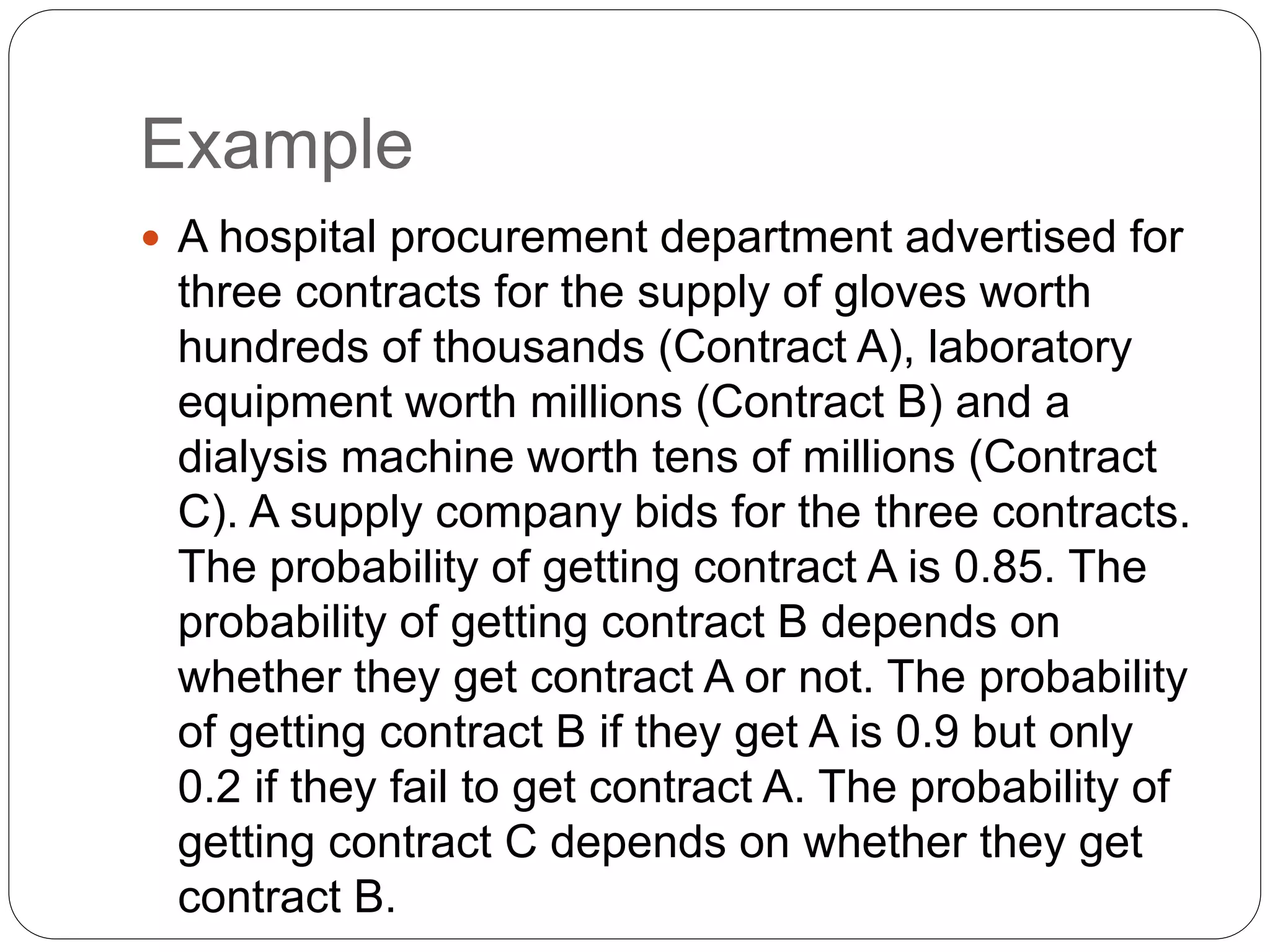 Example
 A hospital procurement department advertised for
three contracts for the supply of gloves worth
hundreds of thousands (Contract A), laboratory
equipment worth millions (Contract B) and a
dialysis machine worth tens of millions (Contract
C). A supply company bids for the three contracts.
The probability of getting contract A is 0.85. The
probability of getting contract B depends on
whether they get contract A or not. The probability
of getting contract B if they get A is 0.9 but only
0.2 if they fail to get contract A. The probability of
getting contract C depends on whether they get
contract B.
 