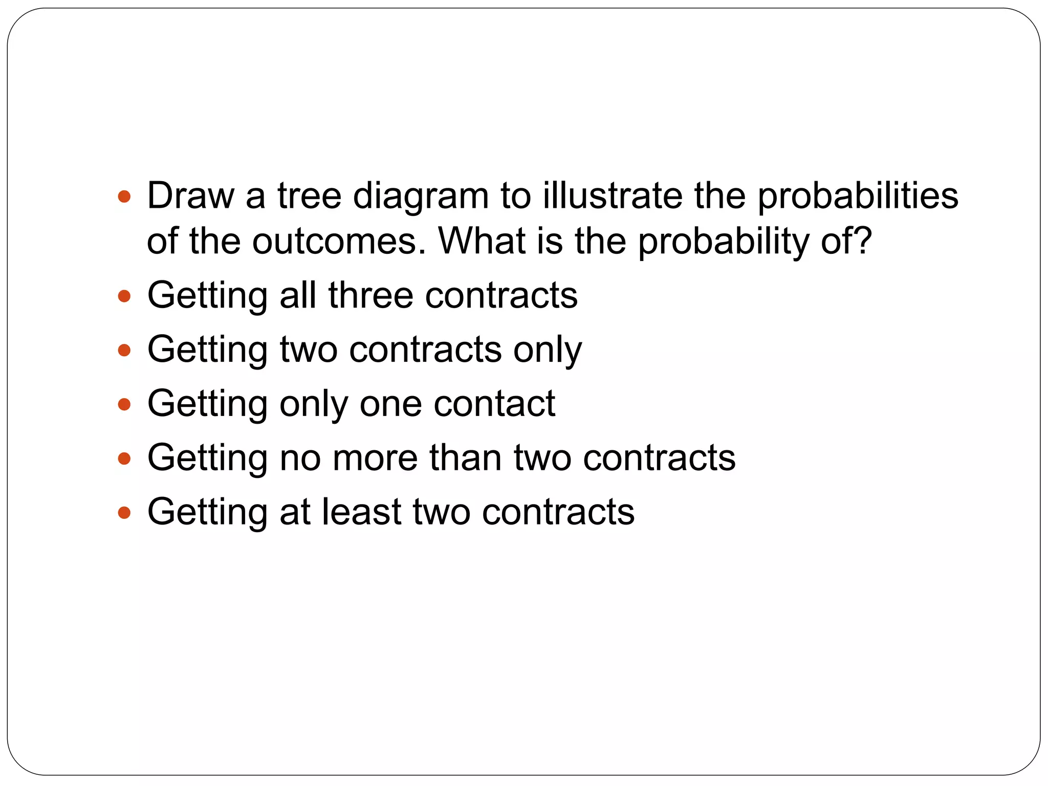  Draw a tree diagram to illustrate the probabilities
of the outcomes. What is the probability of?
 Getting all three contracts
 Getting two contracts only
 Getting only one contact
 Getting no more than two contracts
 Getting at least two contracts
 