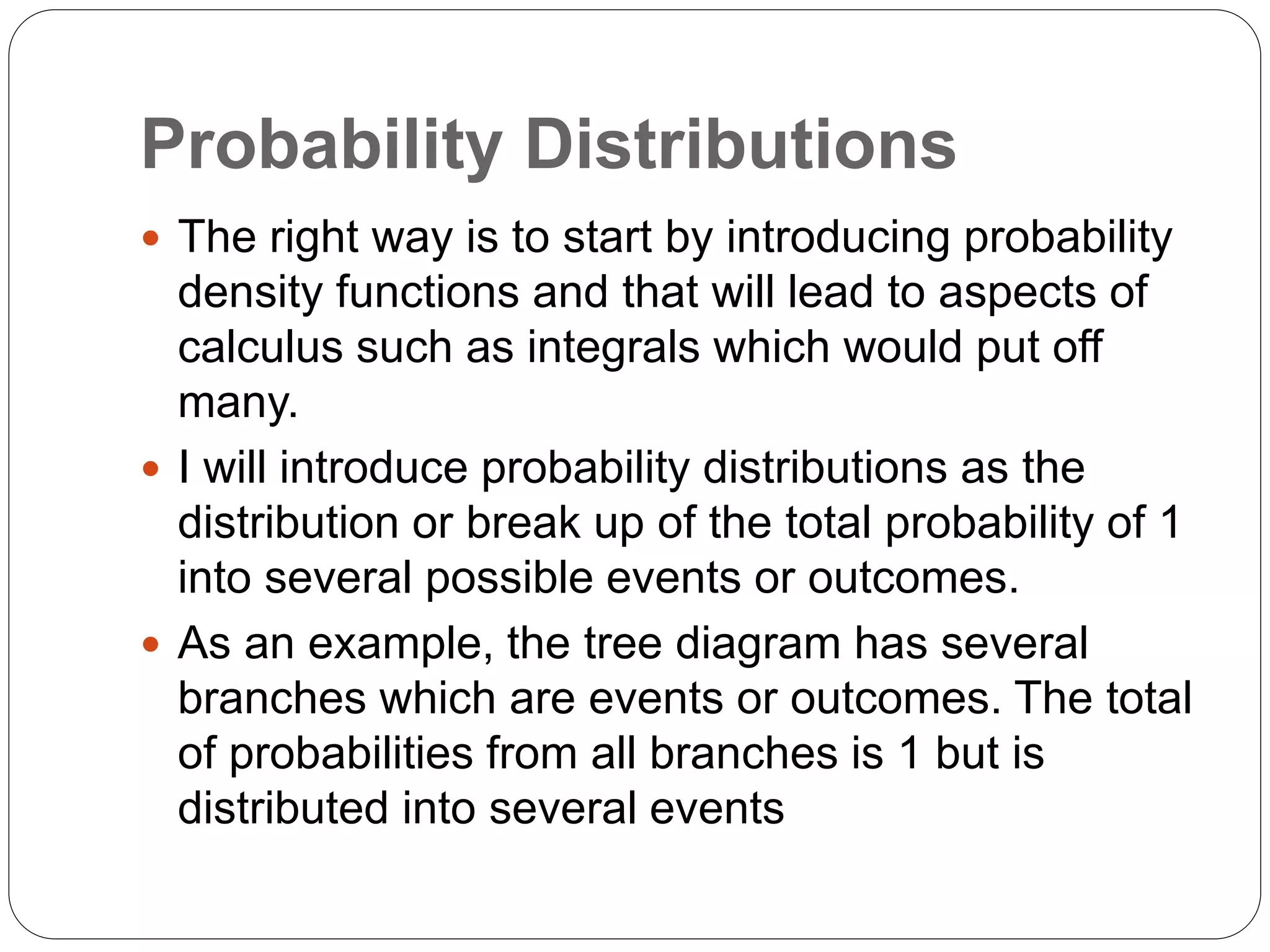 Probability Distributions
 The right way is to start by introducing probability
density functions and that will lead to aspects of
calculus such as integrals which would put off
many.
 I will introduce probability distributions as the
distribution or break up of the total probability of 1
into several possible events or outcomes.
 As an example, the tree diagram has several
branches which are events or outcomes. The total
of probabilities from all branches is 1 but is
distributed into several events
 