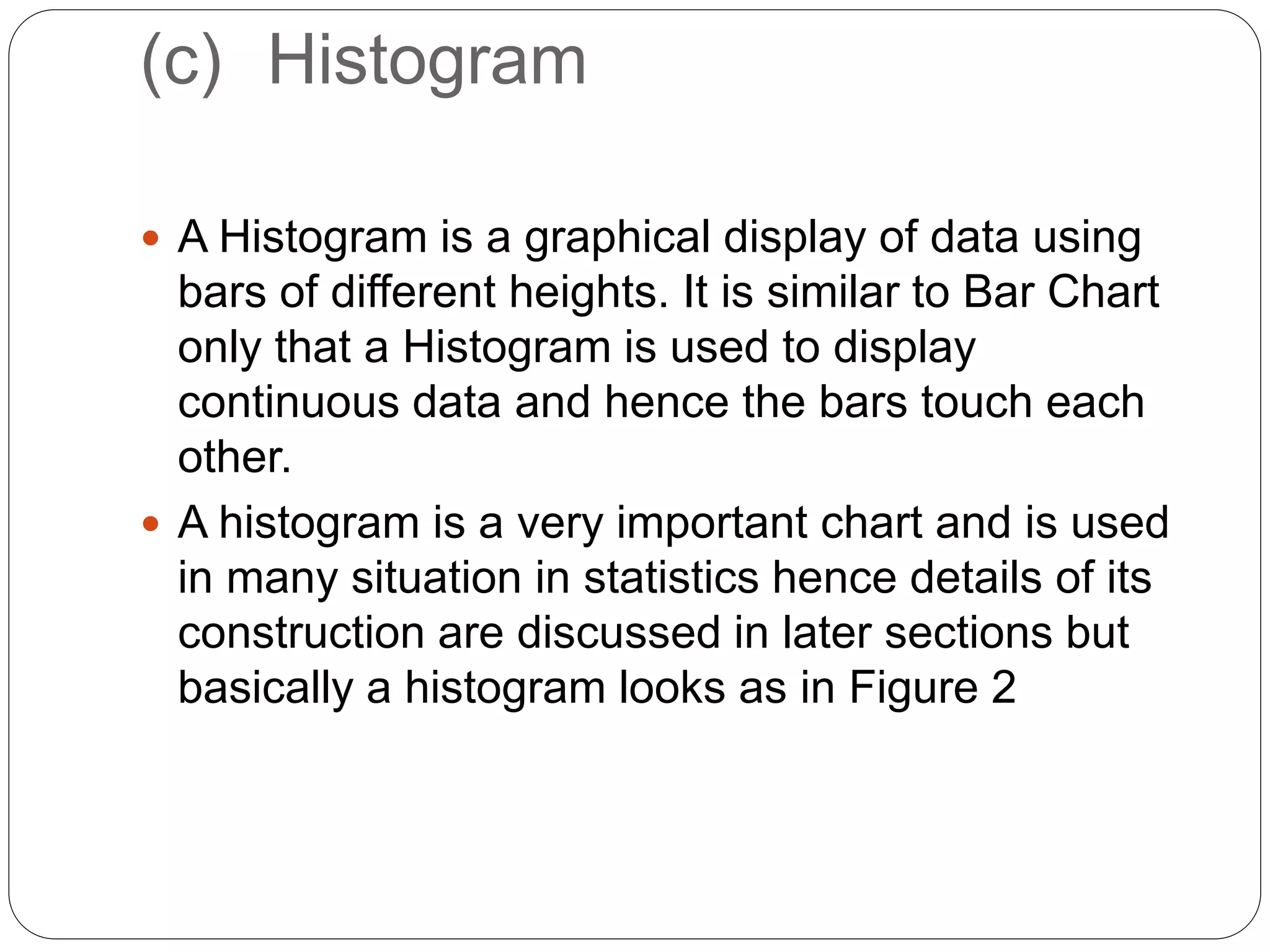 (c) Histogram
 A Histogram is a graphical display of data using
bars of different heights. It is similar to Bar Chart
only that a Histogram is used to display
continuous data and hence the bars touch each
other.
 A histogram is a very important chart and is used
in many situation in statistics hence details of its
construction are discussed in later sections but
basically a histogram looks as in Figure 2
 