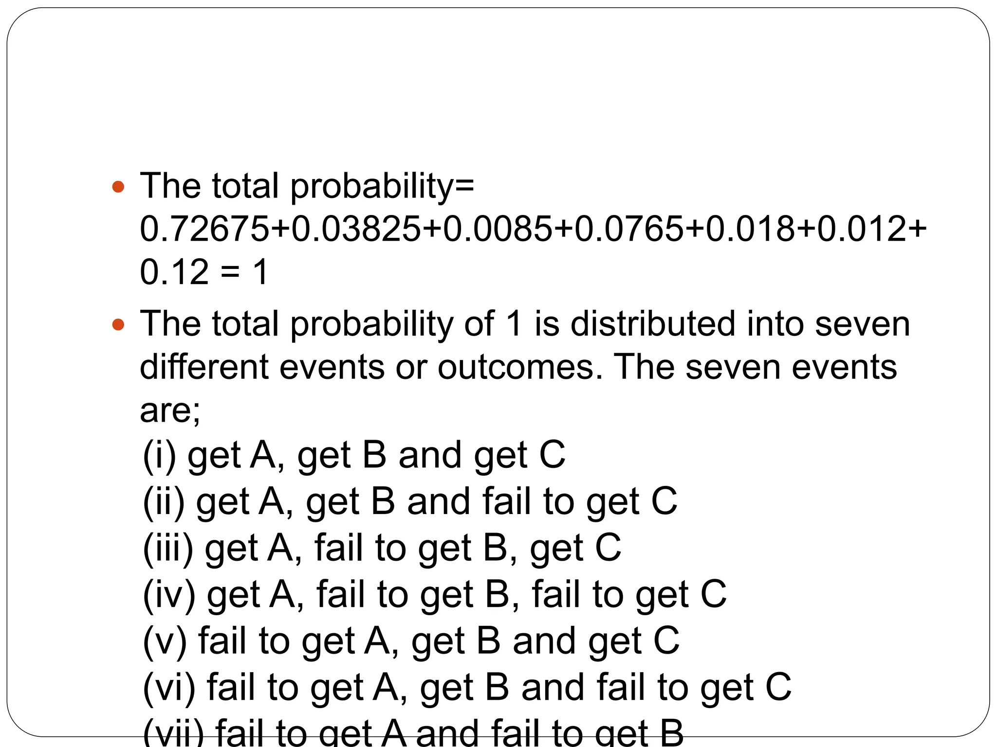  The total probability=
0.72675+0.03825+0.0085+0.0765+0.018+0.012+
0.12 = 1
 The total probability of 1 is distributed into seven
different events or outcomes. The seven events
are;
(i) get A, get B and get C
(ii) get A, get B and fail to get C
(iii) get A, fail to get B, get C
(iv) get A, fail to get B, fail to get C
(v) fail to get A, get B and get C
(vi) fail to get A, get B and fail to get C
(vii) fail to get A and fail to get B
 