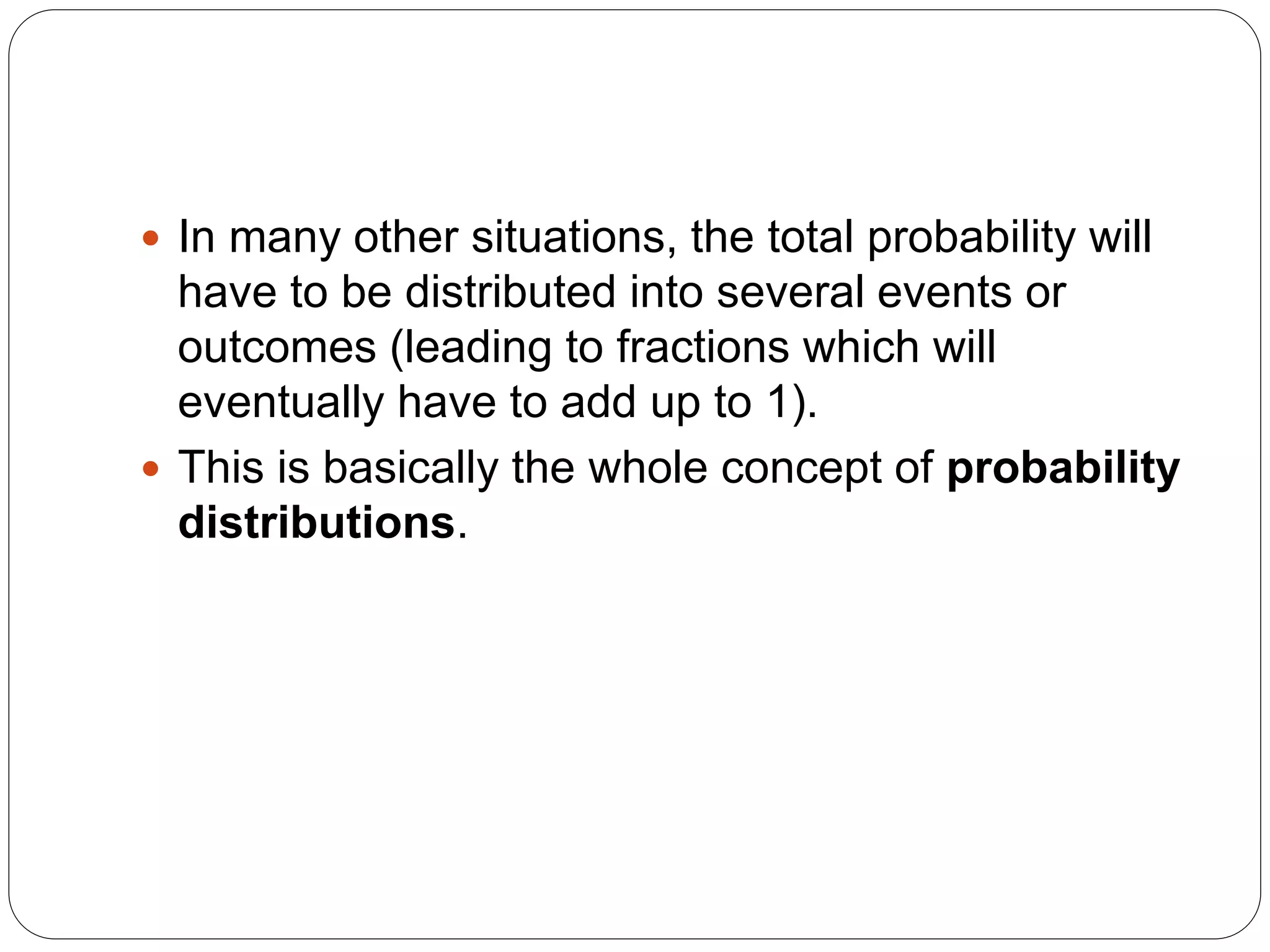  In many other situations, the total probability will
have to be distributed into several events or
outcomes (leading to fractions which will
eventually have to add up to 1).
 This is basically the whole concept of probability
distributions.
 