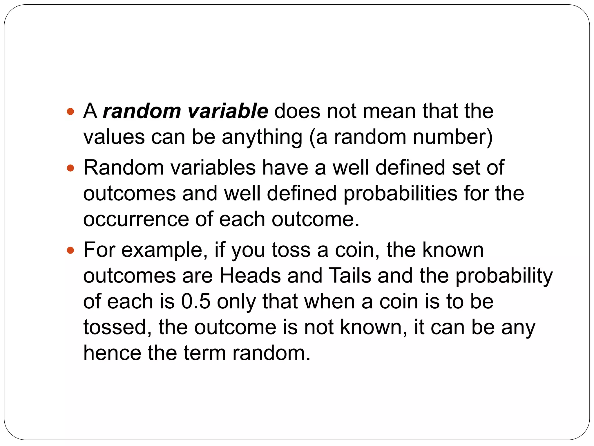  A random variable does not mean that the
values can be anything (a random number)
 Random variables have a well defined set of
outcomes and well defined probabilities for the
occurrence of each outcome.
 For example, if you toss a coin, the known
outcomes are Heads and Tails and the probability
of each is 0.5 only that when a coin is to be
tossed, the outcome is not known, it can be any
hence the term random.
 