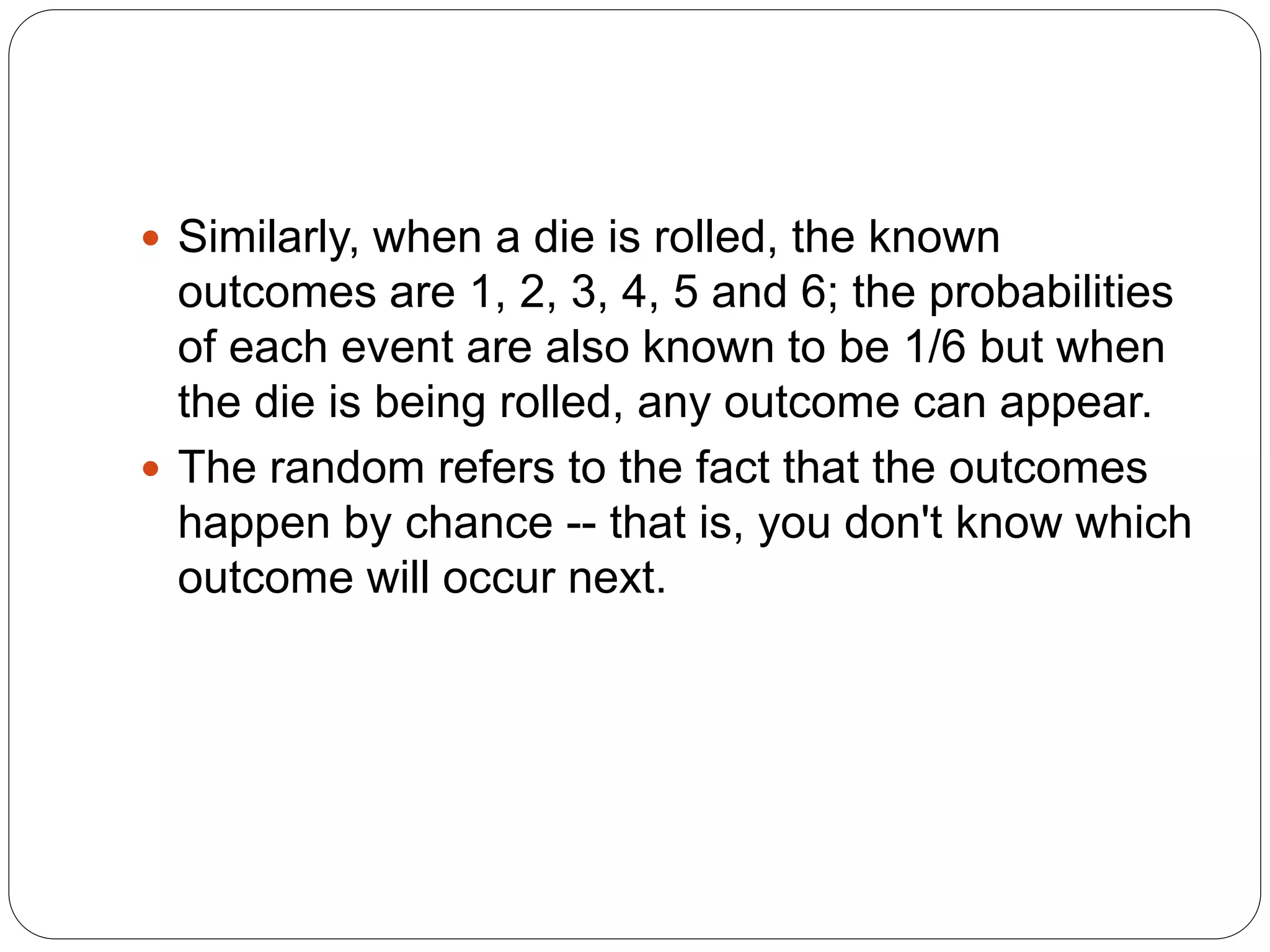  Similarly, when a die is rolled, the known
outcomes are 1, 2, 3, 4, 5 and 6; the probabilities
of each event are also known to be 1/6 but when
the die is being rolled, any outcome can appear.
 The random refers to the fact that the outcomes
happen by chance -- that is, you don't know which
outcome will occur next.
 