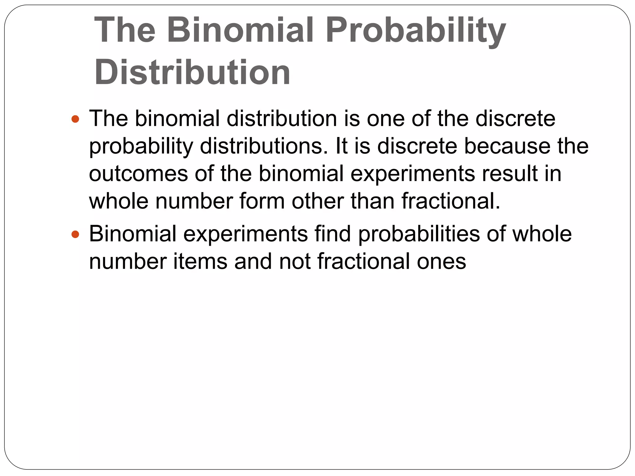 The Binomial Probability
Distribution
 The binomial distribution is one of the discrete
probability distributions. It is discrete because the
outcomes of the binomial experiments result in
whole number form other than fractional.
 Binomial experiments find probabilities of whole
number items and not fractional ones
 