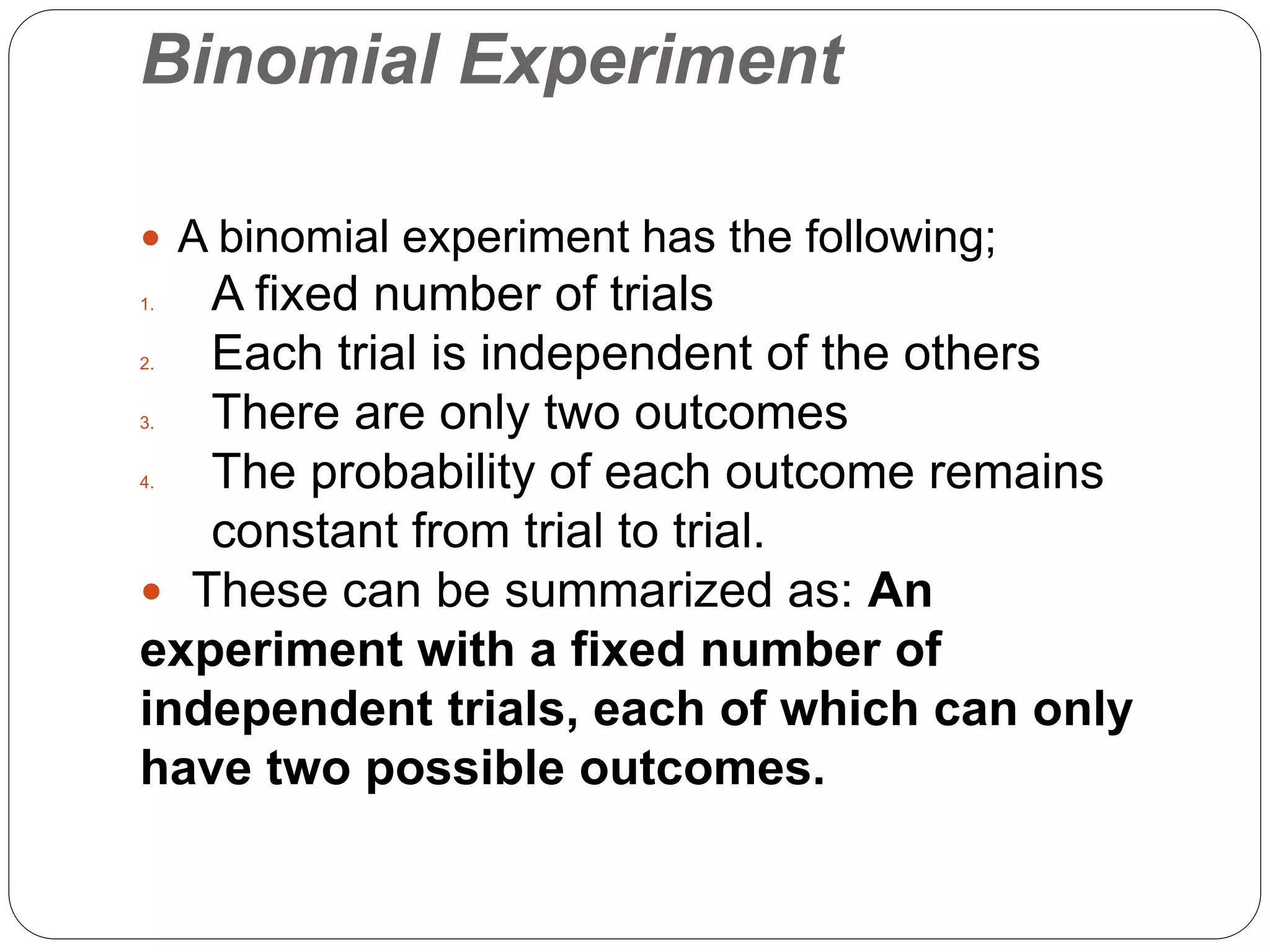 Binomial Experiment
 A binomial experiment has the following;
1. A fixed number of trials
2. Each trial is independent of the others
3. There are only two outcomes
4. The probability of each outcome remains
constant from trial to trial.
 These can be summarized as: An
experiment with a fixed number of
independent trials, each of which can only
have two possible outcomes.
 