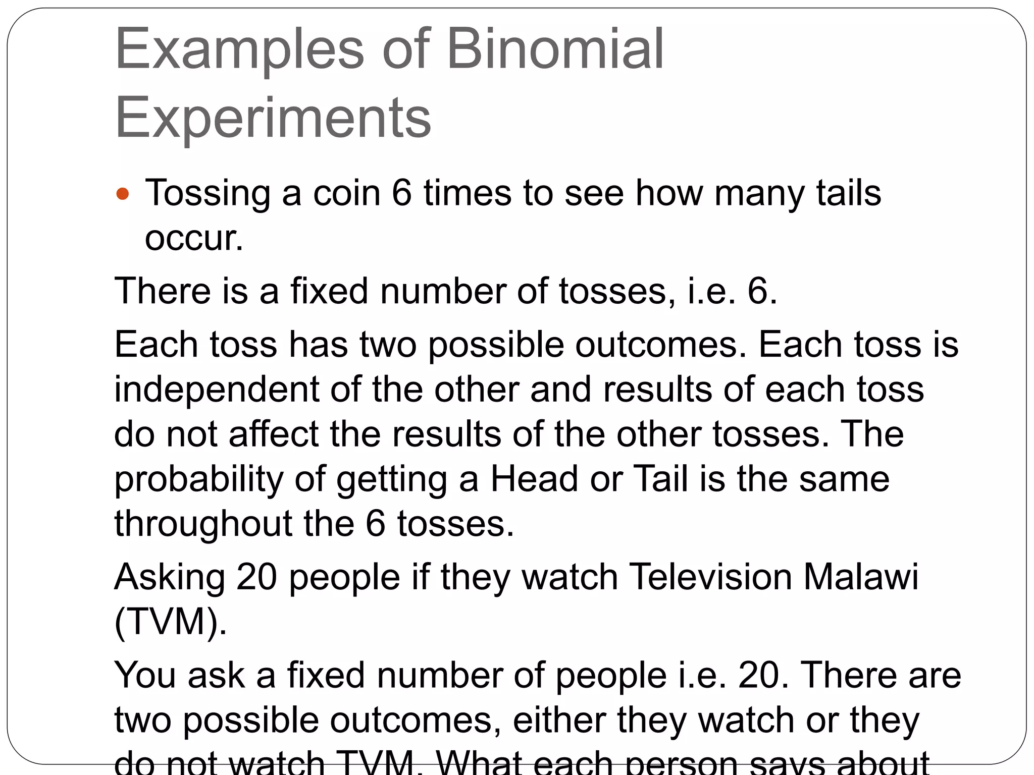 Examples of Binomial
Experiments
 Tossing a coin 6 times to see how many tails
occur.
There is a fixed number of tosses, i.e. 6.
Each toss has two possible outcomes. Each toss is
independent of the other and results of each toss
do not affect the results of the other tosses. The
probability of getting a Head or Tail is the same
throughout the 6 tosses.
Asking 20 people if they watch Television Malawi
(TVM).
You ask a fixed number of people i.e. 20. There are
two possible outcomes, either they watch or they
 