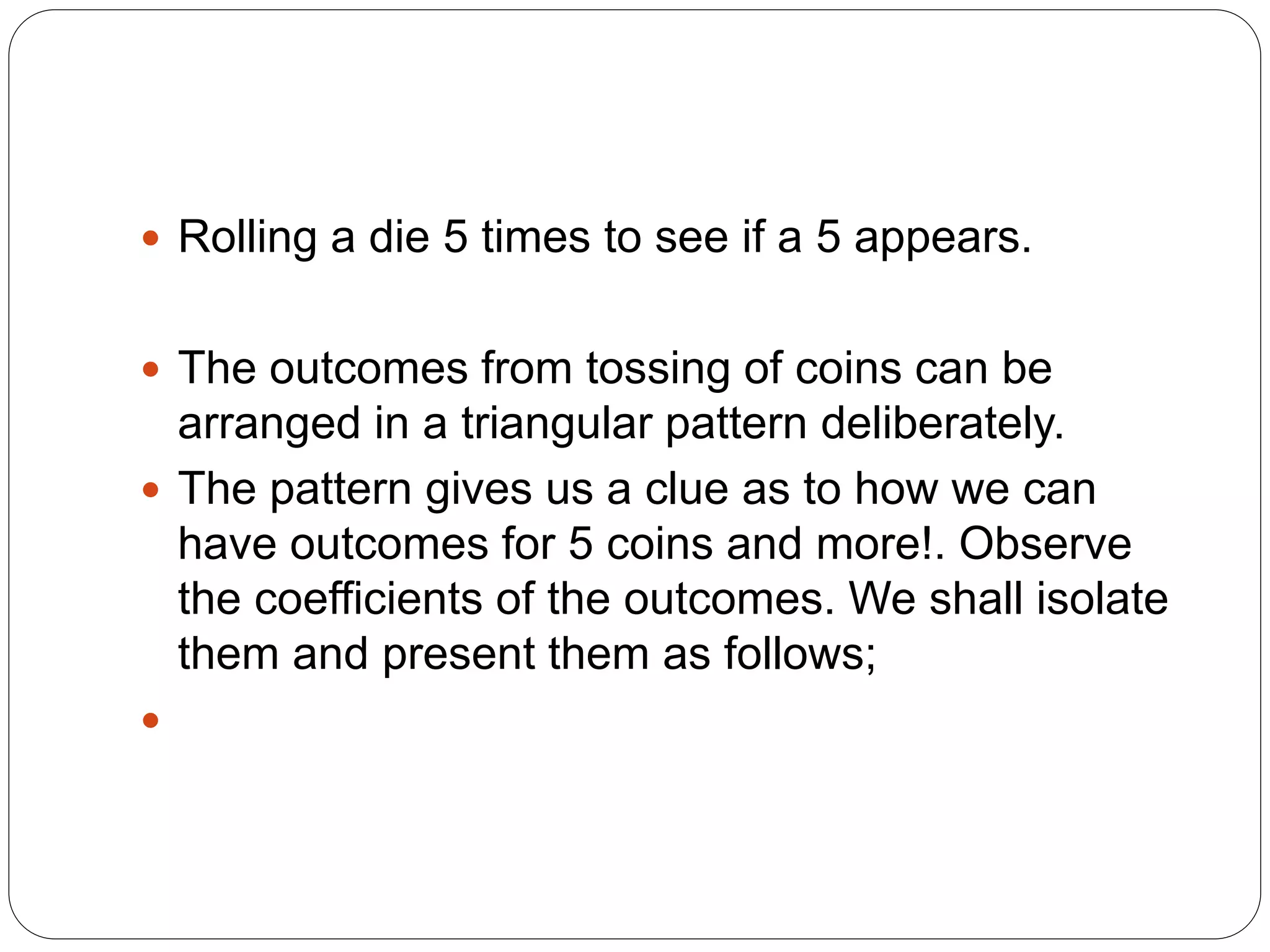  Rolling a die 5 times to see if a 5 appears.
 The outcomes from tossing of coins can be
arranged in a triangular pattern deliberately.
 The pattern gives us a clue as to how we can
have outcomes for 5 coins and more!. Observe
the coefficients of the outcomes. We shall isolate
them and present them as follows;

 