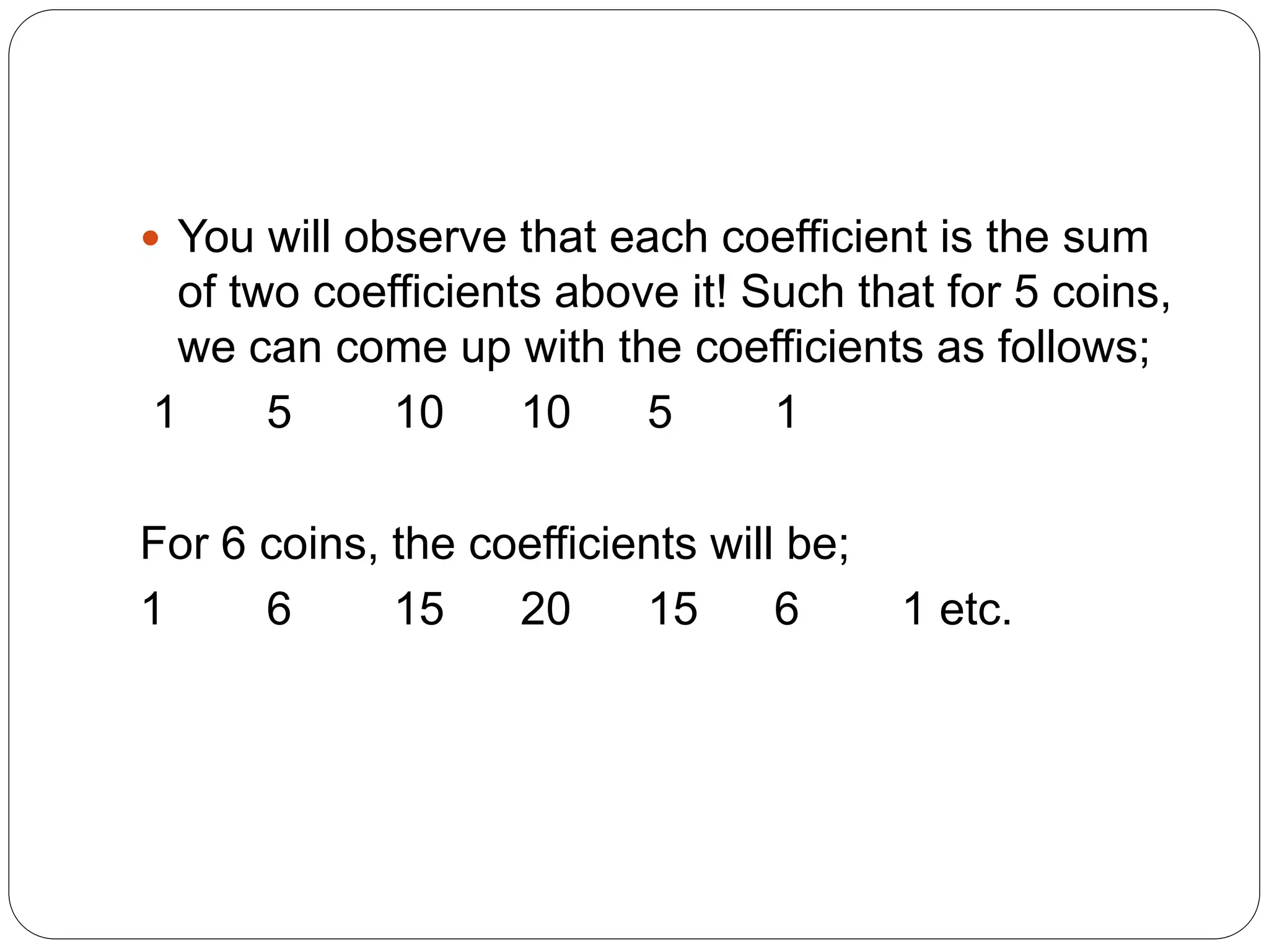  You will observe that each coefficient is the sum
of two coefficients above it! Such that for 5 coins,
we can come up with the coefficients as follows;
1 5 10 10 5 1
For 6 coins, the coefficients will be;
1 6 15 20 15 6 1 etc.
 
